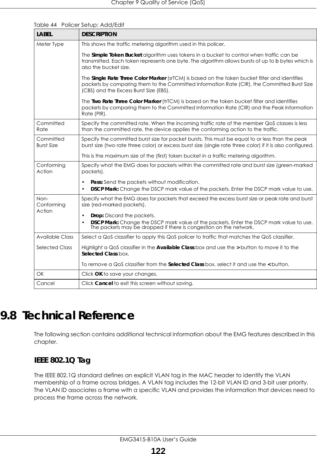 Chapter 9 Quality of Service (QoS)EMG3415-B10A User’s Guide1229.8  Technical ReferenceThe following section contains additional technical information about the EMG features described in this chapter.IEEE 802.1Q TagThe IEEE 802.1Q standard defines an explicit VLAN tag in the MAC header to identify the VLAN membership of a frame across bridges. A VLAN tag includes the 12-bit VLAN ID and 3-bit user priority. The VLAN ID associates a frame with a specific VLAN and provides the information that devices need to process the frame across the network. Meter Type This shows the traffic metering algorithm used in this policer.The Simple Token Bucket algorithm uses tokens in a bucket to control when traffic can be transmitted. Each token represents one byte. The algorithm allows bursts of up to b bytes which is also the bucket size.The Single Rate Three Color Marker (srTCM) is based on the token bucket filter and identifies packets by comparing them to the Committed Information Rate (CIR), the Committed Burst Size (CBS) and the Excess Burst Size (EBS).The Two Rate Three Color Marker (trTCM) is based on the token bucket filter and identifies packets by comparing them to the Committed Information Rate (CIR) and the Peak Information Rate (PIR).Committed RateSpecify the committed rate. When the incoming traffic rate of the member QoS classes is less than the committed rate, the device applies the conforming action to the traffic.Committed Burst SizeSpecify the committed burst size for packet bursts. This must be equal to or less than the peak burst size (two rate three color) or excess burst size (single rate three color) if it is also configured.This is the maximum size of the (first) token bucket in a traffic metering algorithm.Conforming ActionSpecify what the EMG does for packets within the committed rate and burst size (green-marked packets). •Pass: Send the packets without modification.•DSCP Mark: Change the DSCP mark value of the packets. Enter the DSCP mark value to use. Non-Conforming ActionSpecify what the EMG does for packets that exceed the excess burst size or peak rate and burst size (red-marked packets). •Drop: Discard the packets.•DSCP Mark: Change the DSCP mark value of the packets. Enter the DSCP mark value to use. The packets may be dropped if there is congestion on the network.Available ClassSelected Class Select a QoS classifier to apply this QoS policer to traffic that matches the QoS classifier.Highlight a QoS classifier in the Available Class box and use the &gt; button to move it to the Selected Class box.To remove a QoS classifier from the Selected Class box, select it and use the &lt; button.OK Click OK to save your changes.Cancel Click Cancel to exit this screen without saving.Table 44   Policer Setup: Add/EditLABEL DESCRIPTION