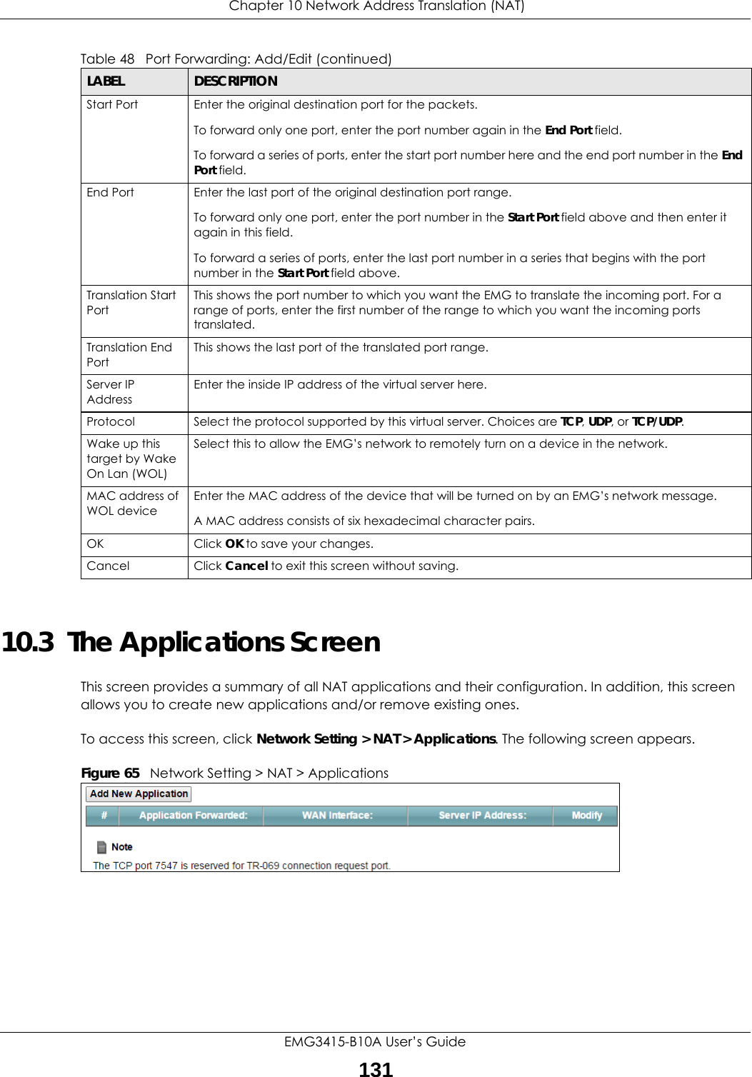  Chapter 10 Network Address Translation (NAT)EMG3415-B10A User’s Guide13110.3  The Applications ScreenThis screen provides a summary of all NAT applications and their configuration. In addition, this screen allows you to create new applications and/or remove existing ones.To access this screen, click Network Setting &gt; NAT &gt; Applications. The following screen appears.Figure 65   Network Setting &gt; NAT &gt; ApplicationsStart Port Enter the original destination port for the packets.To forward only one port, enter the port number again in the End Port field. To forward a series of ports, enter the start port number here and the end port number in the End Port field.End Port  Enter the last port of the original destination port range. To forward only one port, enter the port number in the Start Port field above and then enter it again in this field. To forward a series of ports, enter the last port number in a series that begins with the port number in the Start Port field above.Translation Start PortThis shows the port number to which you want the EMG to translate the incoming port. For a range of ports, enter the first number of the range to which you want the incoming ports translated.Translation End Port This shows the last port of the translated port range.Server IP AddressEnter the inside IP address of the virtual server here.Protocol Select the protocol supported by this virtual server. Choices are TCP, UDP, or TCP/UDP.Wake up this target by Wake On Lan (WOL)Select this to allow the EMG’s network to remotely turn on a device in the network.MAC address of WOL deviceEnter the MAC address of the device that will be turned on by an EMG’s network message.A MAC address consists of six hexadecimal character pairs.OK Click OK to save your changes.Cancel Click Cancel to exit this screen without saving.Table 48   Port Forwarding: Add/Edit (continued)LABEL DESCRIPTION
