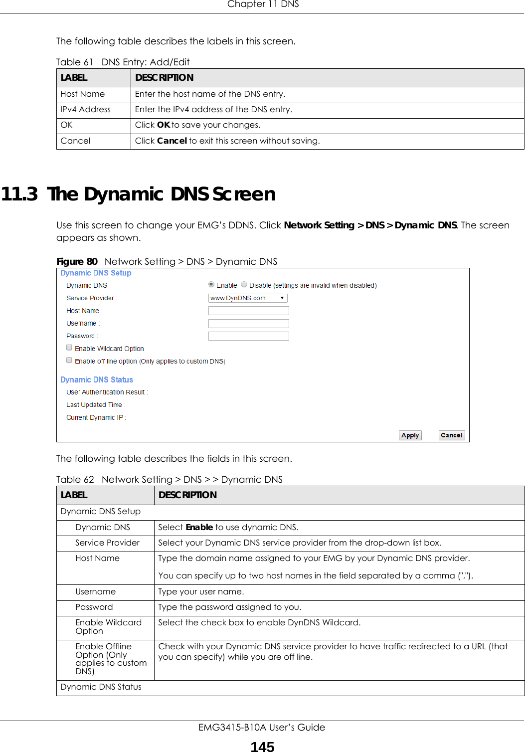  Chapter 11 DNSEMG3415-B10A User’s Guide145The following table describes the labels in this screen. 11.3  The Dynamic DNS ScreenUse this screen to change your EMG’s DDNS. Click Network Setting &gt; DNS &gt; Dynamic DNS. The screen appears as shown.Figure 80   Network Setting &gt; DNS &gt; Dynamic DNSThe following table describes the fields in this screen. Table 61   DNS Entry: Add/EditLABEL DESCRIPTIONHost Name Enter the host name of the DNS entry.IPv4 Address Enter the IPv4 address of the DNS entry.OK Click OK to save your changes.Cancel Click Cancel to exit this screen without saving.Table 62   Network Setting &gt; DNS &gt; &gt; Dynamic DNSLABEL DESCRIPTIONDynamic DNS SetupDynamic DNS Select Enable to use dynamic DNS.Service Provider Select your Dynamic DNS service provider from the drop-down list box.Host Name Type the domain name assigned to your EMG by your Dynamic DNS provider.You can specify up to two host names in the field separated by a comma (&quot;,&quot;).Username Type your user name.Password Type the password assigned to you.Enable Wildcard Option Select the check box to enable DynDNS Wildcard.Enable Offline Option (Only applies to custom DNS)Check with your Dynamic DNS service provider to have traffic redirected to a URL (that you can specify) while you are off line.Dynamic DNS Status