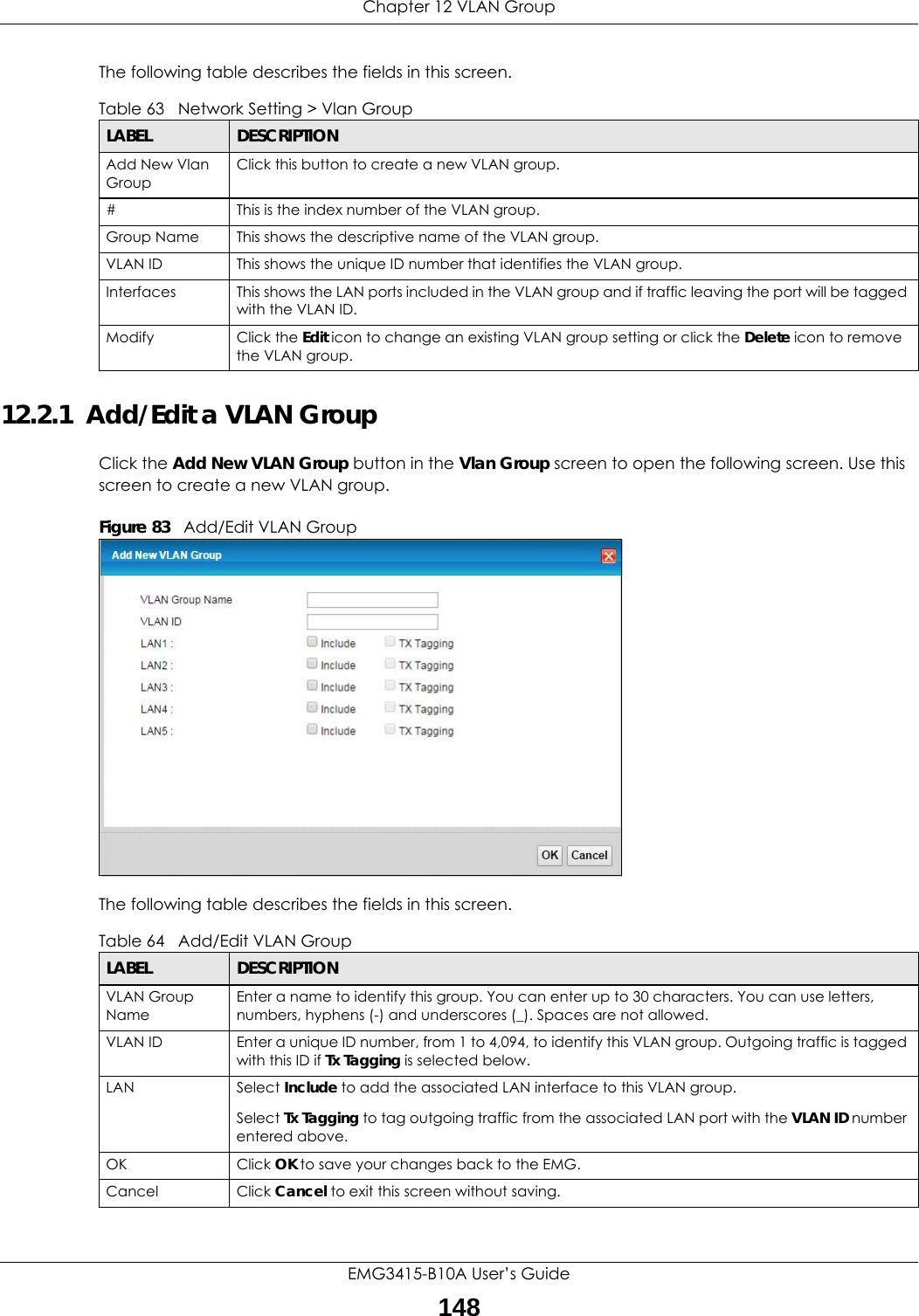 Chapter 12 VLAN GroupEMG3415-B10A User’s Guide148The following table describes the fields in this screen. 12.2.1  Add/Edit a VLAN Group Click the Add New VLAN Group button in the Vlan Group screen to open the following screen. Use this screen to create a new VLAN group. Figure 83   Add/Edit VLAN Group The following table describes the fields in this screen. Table 63   Network Setting &gt; Vlan GroupLABEL DESCRIPTIONAdd New Vlan GroupClick this button to create a new VLAN group.#This is the index number of the VLAN group.Group Name This shows the descriptive name of the VLAN group.VLAN ID This shows the unique ID number that identifies the VLAN group.Interfaces This shows the LAN ports included in the VLAN group and if traffic leaving the port will be tagged with the VLAN ID.Modify Click the Edit icon to change an existing VLAN group setting or click the Delete icon to remove the VLAN group.Table 64   Add/Edit VLAN GroupLABEL DESCRIPTIONVLAN Group NameEnter a name to identify this group. You can enter up to 30 characters. You can use letters, numbers, hyphens (-) and underscores (_). Spaces are not allowed.VLAN ID Enter a unique ID number, from 1 to 4,094, to identify this VLAN group. Outgoing traffic is tagged with this ID if Tx Tagging is selected below.LAN Select Include to add the associated LAN interface to this VLAN group.Select Tx Tagging to tag outgoing traffic from the associated LAN port with the VLAN ID number entered above.OK Click OK to save your changes back to the EMG.Cancel Click Cancel to exit this screen without saving.