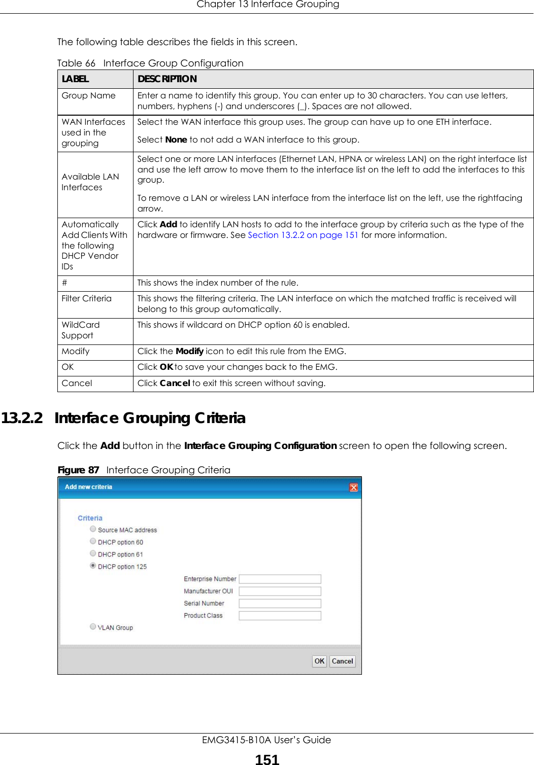 Chapter 13 Interface GroupingEMG3415-B10A User’s Guide151The following table describes the fields in this screen. 13.2.2   Interface Grouping CriteriaClick the Add button in the Interface Grouping Configuration screen to open the following screen.Figure 87   Interface Grouping Criteria Table 66   Interface Group ConfigurationLABEL DESCRIPTIONGroup Name Enter a name to identify this group. You can enter up to 30 characters. You can use letters, numbers, hyphens (-) and underscores (_). Spaces are not allowed.WAN Interfaces used in the groupingSelect the WAN interface this group uses. The group can have up to one ETH interface.Select None to not add a WAN interface to this group.Available LAN InterfacesSelect one or more LAN interfaces (Ethernet LAN, HPNA or wireless LAN) on the right interface list and use the left arrow to move them to the interface list on the left to add the interfaces to this group.To remove a LAN or wireless LAN interface from the interface list on the left, use the rightfacing arrow.Automatically Add Clients With the following DHCP Vendor IDsClick Add to identify LAN hosts to add to the interface group by criteria such as the type of the hardware or firmware. See Section 13.2.2 on page 151 for more information.#This shows the index number of the rule.Filter Criteria This shows the filtering criteria. The LAN interface on which the matched traffic is received will belong to this group automatically.WildCard SupportThis shows if wildcard on DHCP option 60 is enabled.Modify Click the Modify icon to edit this rule from the EMG.OK Click OK to save your changes back to the EMG.Cancel Click Cancel to exit this screen without saving.