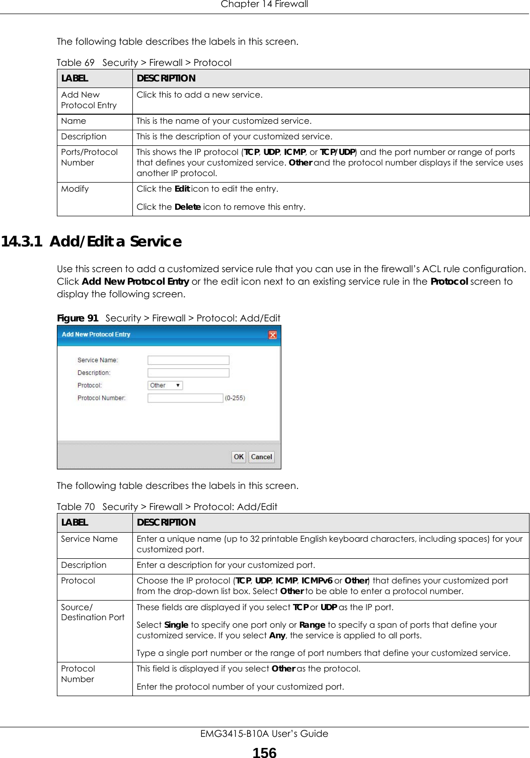 Chapter 14 FirewallEMG3415-B10A User’s Guide156The following table describes the labels in this screen. 14.3.1  Add/Edit a Service Use this screen to add a customized service rule that you can use in the firewall’s ACL rule configuration. Click Add New Protocol Entry or the edit icon next to an existing service rule in the Protocol screen to display the following screen.Figure 91   Security &gt; Firewall &gt; Protocol: Add/EditThe following table describes the labels in this screen.Table 69   Security &gt; Firewall &gt; ProtocolLABEL DESCRIPTIONAdd New Protocol EntryClick this to add a new service.Name This is the name of your customized service.Description This is the description of your customized service.Ports/Protocol NumberThis shows the IP protocol (TCP, UDP, ICMP, or TCP/UDP) and the port number or range of ports that defines your customized service. Other and the protocol number displays if the service uses another IP protocol.Modify Click the Edit icon to edit the entry.Click the Delete icon to remove this entry.Table 70   Security &gt; Firewall &gt; Protocol: Add/EditLABEL DESCRIPTIONService Name Enter a unique name (up to 32 printable English keyboard characters, including spaces) for your customized port. Description Enter a description for your customized port.Protocol Choose the IP protocol (TCP, UDP, ICMP, ICMPv6 or Other) that defines your customized port from the drop-down list box. Select Other to be able to enter a protocol number.Source/Destination PortThese fields are displayed if you select TCP or UDP as the IP port. Select Single to specify one port only or Range to specify a span of ports that define your customized service. If you select Any, the service is applied to all ports.Type a single port number or the range of port numbers that define your customized service.Protocol NumberThis field is displayed if you select Other as the protocol.Enter the protocol number of your customized port. 