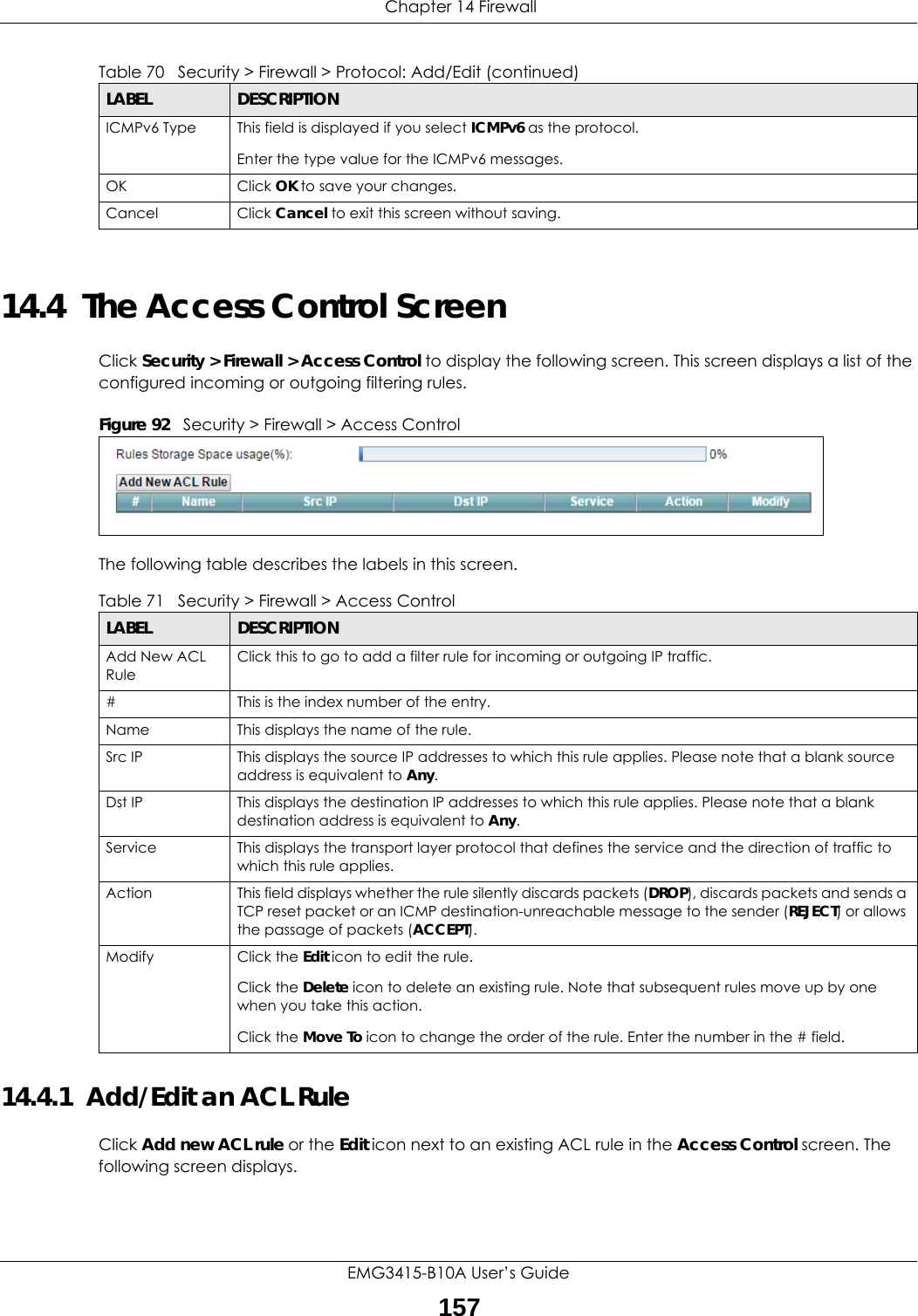  Chapter 14 FirewallEMG3415-B10A User’s Guide15714.4  The Access Control ScreenClick Security &gt; Firewall &gt; Access Control to display the following screen. This screen displays a list of the configured incoming or outgoing filtering rules. Figure 92   Security &gt; Firewall &gt; Access Control The following table describes the labels in this screen. 14.4.1  Add/Edit an ACL Rule   Click Add new ACL rule or the Edit icon next to an existing ACL rule in the Access Control screen. The following screen displays.ICMPv6 Type This field is displayed if you select ICMPv6 as the protocol.Enter the type value for the ICMPv6 messages.OK Click OK to save your changes.Cancel Click Cancel to exit this screen without saving.Table 70   Security &gt; Firewall &gt; Protocol: Add/Edit (continued)LABEL DESCRIPTIONTable 71   Security &gt; Firewall &gt; Access ControlLABEL DESCRIPTIONAdd New ACL RuleClick this to go to add a filter rule for incoming or outgoing IP traffic.#This is the index number of the entry.Name This displays the name of the rule.Src IP  This displays the source IP addresses to which this rule applies. Please note that a blank source address is equivalent to Any.Dst IP This displays the destination IP addresses to which this rule applies. Please note that a blank destination address is equivalent to Any.Service This displays the transport layer protocol that defines the service and the direction of traffic to which this rule applies. Action This field displays whether the rule silently discards packets (DROP), discards packets and sends a TCP reset packet or an ICMP destination-unreachable message to the sender (REJECT) or allows the passage of packets (ACCEPT).Modify Click the Edit icon to edit the rule.Click the Delete icon to delete an existing rule. Note that subsequent rules move up by one when you take this action.Click the Move To icon to change the order of the rule. Enter the number in the # field.