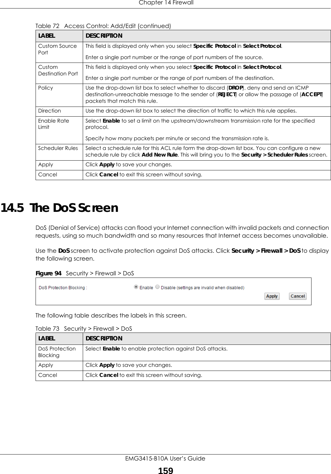  Chapter 14 FirewallEMG3415-B10A User’s Guide15914.5  The DoS ScreenDoS (Denial of Service) attacks can flood your Internet connection with invalid packets and connection requests, using so much bandwidth and so many resources that Internet access becomes unavailable. Use the DoS screen to activate protection against DoS attacks. Click Security &gt; Firewall &gt; DoS to display the following screen. Figure 94   Security &gt; Firewall &gt; DoSThe following table describes the labels in this screen. Custom Source PortThis field is displayed only when you select Specific Protocol in Select Protocol.Enter a single port number or the range of port numbers of the source.Custom Destination PortThis field is displayed only when you select Specific Protocol in Select Protocol.Enter a single port number or the range of port numbers of the destination.Policy Use the drop-down list box to select whether to discard (DROP), deny and send an ICMP destination-unreachable message to the sender of (REJECT) or allow the passage of (ACCEPT) packets that match this rule.Direction  Use the drop-down list box to select the direction of traffic to which this rule applies.Enable Rate LimitSelect Enable to set a limit on the upstream/downstream transmission rate for the specified protocol.Specify how many packets per minute or second the transmission rate is.Scheduler Rules Select a schedule rule for this ACL rule form the drop-down list box. You can configure a new schedule rule by click Add New Rule. This will bring you to the Security &gt; Scheduler Rules screen.Apply Click Apply to save your changes.Cancel Click Cancel to exit this screen without saving.Table 72   Access Control: Add/Edit (continued)LABEL DESCRIPTIONTable 73   Security &gt; Firewall &gt; DoSLABEL DESCRIPTIONDoS Protection BlockingSelect Enable to enable protection against DoS attacks.Apply Click Apply to save your changes.Cancel Click Cancel to exit this screen without saving.