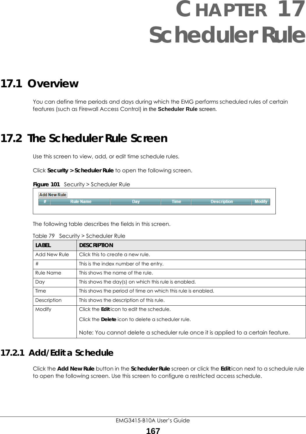 EMG3415-B10A User’s Guide167CHAPTER 17Scheduler Rule17.1  OverviewYou can define time periods and days during which the EMG performs scheduled rules of certain features (such as Firewall Access Control) in the Scheduler Rule screen. 17.2  The Scheduler Rule ScreenUse this screen to view, add, or edit time schedule rules.Click Security &gt; Scheduler Rule to open the following screen. Figure 101   Security &gt; Scheduler Rule The following table describes the fields in this screen. 17.2.1  Add/Edit a ScheduleClick the Add New Rule button in the Scheduler Rule screen or click the Edit icon next to a schedule rule to open the following screen. Use this screen to configure a restricted access schedule. Table 79   Security &gt; Scheduler RuleLABEL DESCRIPTIONAdd New Rule Click this to create a new rule.#This is the index number of the entry.Rule Name This shows the name of the rule.Day This shows the day(s) on which this rule is enabled.Time This shows the period of time on which this rule is enabled.Description This shows the description of this rule.Modify Click the Edit icon to edit the schedule.Click the Delete icon to delete a scheduler rule.Note: You cannot delete a scheduler rule once it is applied to a certain feature.