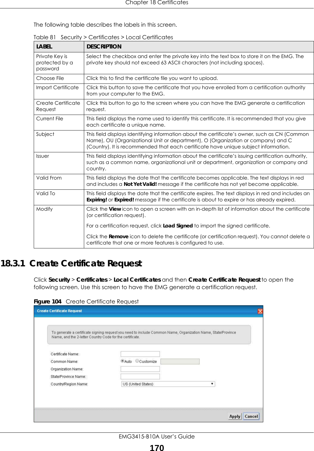 Chapter 18 CertificatesEMG3415-B10A User’s Guide170The following table describes the labels in this screen. 18.3.1  Create Certificate Request Click Security &gt; Certificates &gt; Local Certificates and then Create Certificate Request to open the following screen. Use this screen to have the EMG generate a certification request.Figure 104   Create Certificate RequestTable 81   Security &gt; Certificates &gt; Local CertificatesLABEL DESCRIPTIONPrivate Key is protected by a passwordSelect the checkbox and enter the private key into the text box to store it on the EMG. The private key should not exceed 63 ASCII characters (not including spaces). Choose File Click this to find the certificate file you want to upload. Import Certificate Click this button to save the certificate that you have enrolled from a certification authority from your computer to the EMG.Create Certificate RequestClick this button to go to the screen where you can have the EMG generate a certification request.Current File This field displays the name used to identify this certificate. It is recommended that you give each certificate a unique name. Subject This field displays identifying information about the certificate’s owner, such as CN (Common Name), OU (Organizational Unit or department), O (Organization or company) and C (Country). It is recommended that each certificate have unique subject information. Issuer This field displays identifying information about the certificate’s issuing certification authority, such as a common name, organizational unit or department, organization or company and country.Valid From This field displays the date that the certificate becomes applicable. The text displays in red and includes a Not Yet Valid! message if the certificate has not yet become applicable.Valid To This field displays the date that the certificate expires. The text displays in red and includes an Expiring! or Expired! message if the certificate is about to expire or has already expired.Modify Click the View icon to open a screen with an in-depth list of information about the certificate (or certification request).For a certification request, click Load Signed to import the signed certificate.Click the Remove icon to delete the certificate (or certification request). You cannot delete a certificate that one or more features is configured to use.