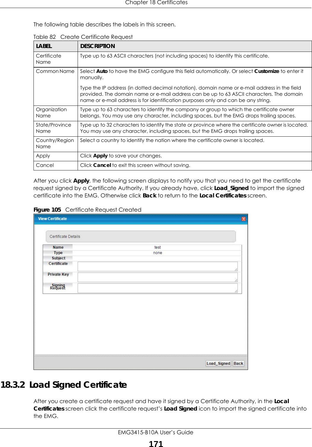  Chapter 18 CertificatesEMG3415-B10A User’s Guide171The following table describes the labels in this screen. After you click Apply, the following screen displays to notify you that you need to get the certificate request signed by a Certificate Authority. If you already have, click Load_Signed to import the signed certificate into the EMG. Otherwise click Back to return to the Local Certificates screen. Figure 105   Certificate Request Created18.3.2  Load Signed Certificate After you create a certificate request and have it signed by a Certificate Authority, in the Local Certificates screen click the certificate request’s Load Signed icon to import the signed certificate into the EMG. Table 82   Create Certificate RequestLABEL DESCRIPTIONCertificate NameType up to 63 ASCII characters (not including spaces) to identify this certificate. Common Name  Select Auto to have the EMG configure this field automatically. Or select Customize to enter it manually. Type the IP address (in dotted decimal notation), domain name or e-mail address in the field provided. The domain name or e-mail address can be up to 63 ASCII characters. The domain name or e-mail address is for identification purposes only and can be any string.Organization NameType up to 63 characters to identify the company or group to which the certificate owner belongs. You may use any character, including spaces, but the EMG drops trailing spaces.State/Province NameType up to 32 characters to identify the state or province where the certificate owner is located. You may use any character, including spaces, but the EMG drops trailing spaces.Country/Region NameSelect a country to identify the nation where the certificate owner is located. Apply Click Apply to save your changes.Cancel Click Cancel to exit this screen without saving.