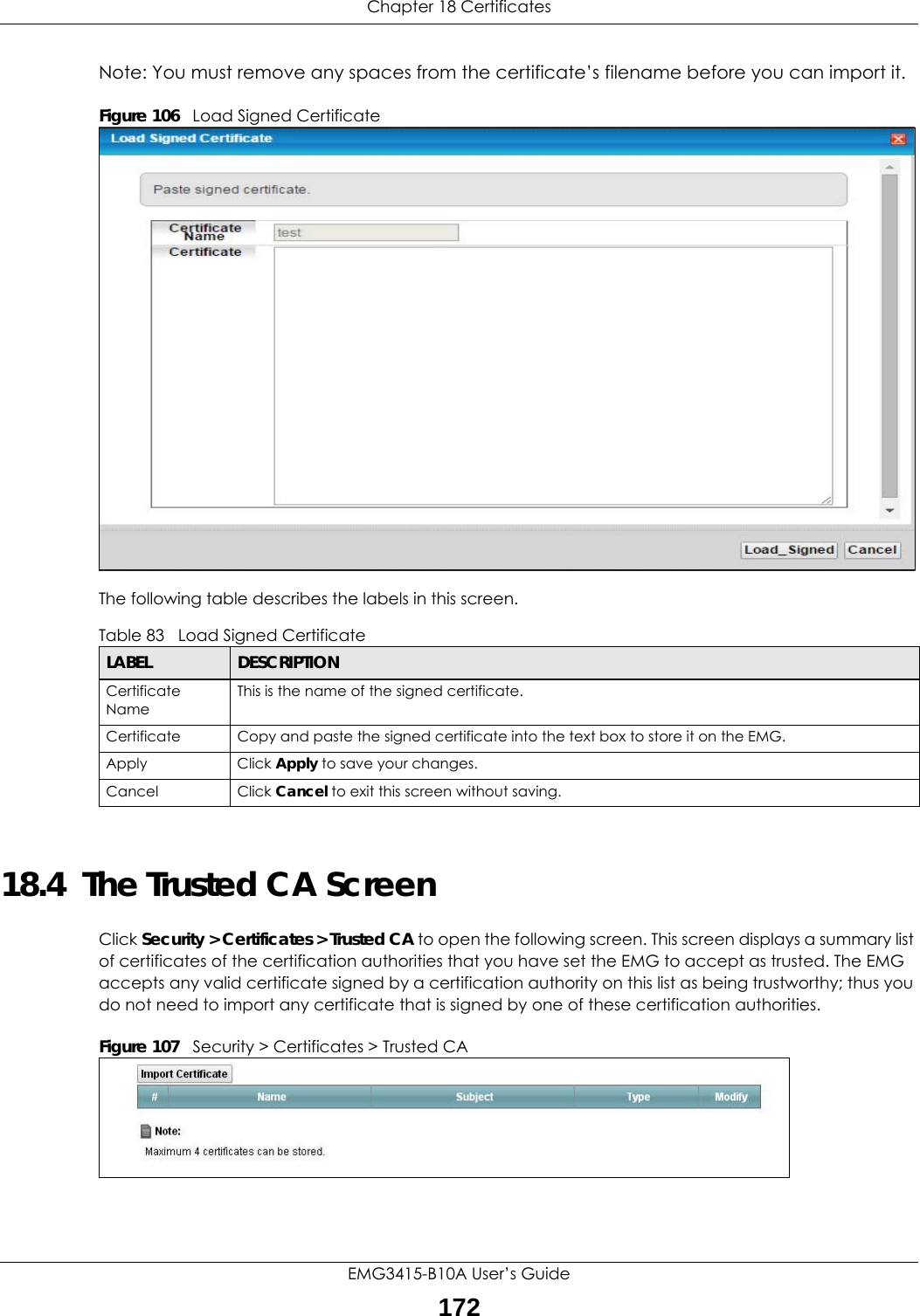 Chapter 18 CertificatesEMG3415-B10A User’s Guide172Note: You must remove any spaces from the certificate’s filename before you can import it.Figure 106   Load Signed Certificate The following table describes the labels in this screen. 18.4  The Trusted CA ScreenClick Security &gt; Certificates &gt; Trusted CA to open the following screen. This screen displays a summary list of certificates of the certification authorities that you have set the EMG to accept as trusted. The EMG accepts any valid certificate signed by a certification authority on this list as being trustworthy; thus you do not need to import any certificate that is signed by one of these certification authorities. Figure 107   Security &gt; Certificates &gt; Trusted CA Table 83   Load Signed CertificateLABEL DESCRIPTIONCertificate NameThis is the name of the signed certificate. Certificate Copy and paste the signed certificate into the text box to store it on the EMG.Apply Click Apply to save your changes.Cancel Click Cancel to exit this screen without saving.