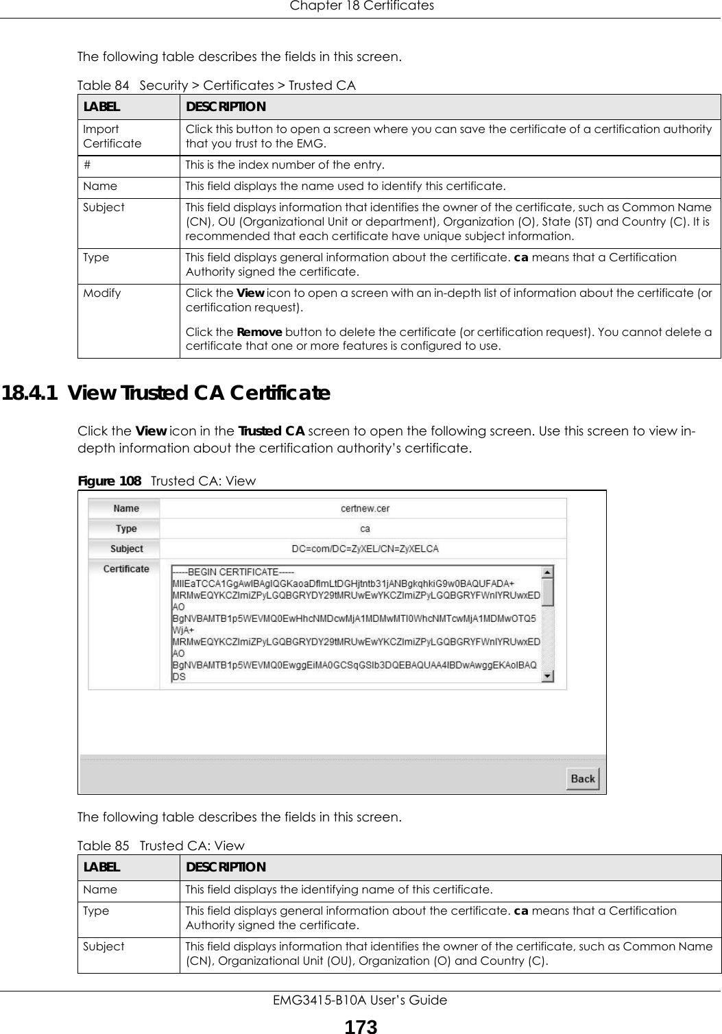  Chapter 18 CertificatesEMG3415-B10A User’s Guide173The following table describes the fields in this screen. 18.4.1  View Trusted CA CertificateClick the View icon in the Trusted CA screen to open the following screen. Use this screen to view in-depth information about the certification authority’s certificate.Figure 108   Trusted CA: View The following table describes the fields in this screen. Table 84   Security &gt; Certificates &gt; Trusted CALABEL DESCRIPTIONImport CertificateClick this button to open a screen where you can save the certificate of a certification authority that you trust to the EMG.# This is the index number of the entry.Name This field displays the name used to identify this certificate. Subject This field displays information that identifies the owner of the certificate, such as Common Name (CN), OU (Organizational Unit or department), Organization (O), State (ST) and Country (C). It is recommended that each certificate have unique subject information.Type This field displays general information about the certificate. ca means that a Certification Authority signed the certificate. Modify Click the View icon to open a screen with an in-depth list of information about the certificate (or certification request).Click the Remove button to delete the certificate (or certification request). You cannot delete a certificate that one or more features is configured to use.Table 85   Trusted CA: ViewLABEL DESCRIPTIONName This field displays the identifying name of this certificate. Type This field displays general information about the certificate. ca means that a Certification Authority signed the certificate. Subject This field displays information that identifies the owner of the certificate, such as Common Name (CN), Organizational Unit (OU), Organization (O) and Country (C).
