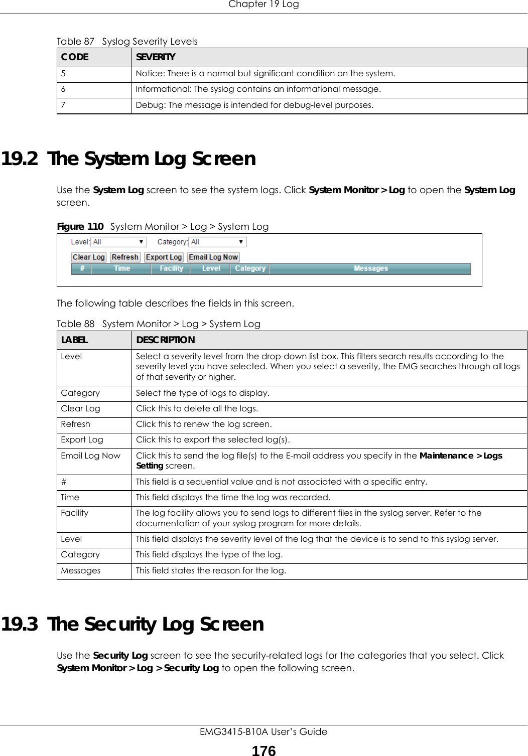 Chapter 19 LogEMG3415-B10A User’s Guide17619.2  The System Log Screen Use the System Log screen to see the system logs. Click System Monitor &gt; Log to open the System Log screen. Figure 110   System Monitor &gt; Log &gt; System LogThe following table describes the fields in this screen.   19.3  The Security Log ScreenUse the Security Log screen to see the security-related logs for the categories that you select. Click System Monitor &gt; Log &gt; Security Log to open the following screen. 5 Notice: There is a normal but significant condition on the system.6 Informational: The syslog contains an informational message.7 Debug: The message is intended for debug-level purposes.Table 87   Syslog Severity LevelsCODE SEVERITYTable 88   System Monitor &gt; Log &gt; System LogLABEL DESCRIPTIONLevel Select a severity level from the drop-down list box. This filters search results according to the severity level you have selected. When you select a severity, the EMG searches through all logs of that severity or higher. Category Select the type of logs to display.Clear Log  Click this to delete all the logs. Refresh Click this to renew the log screen. Export Log Click this to export the selected log(s).Email Log Now Click this to send the log file(s) to the E-mail address you specify in the Maintenance &gt; Logs Setting screen.#This field is a sequential value and is not associated with a specific entry.Time  This field displays the time the log was recorded. Facility  The log facility allows you to send logs to different files in the syslog server. Refer to the documentation of your syslog program for more details.Level This field displays the severity level of the log that the device is to send to this syslog server.Category This field displays the type of the log.Messages This field states the reason for the log.