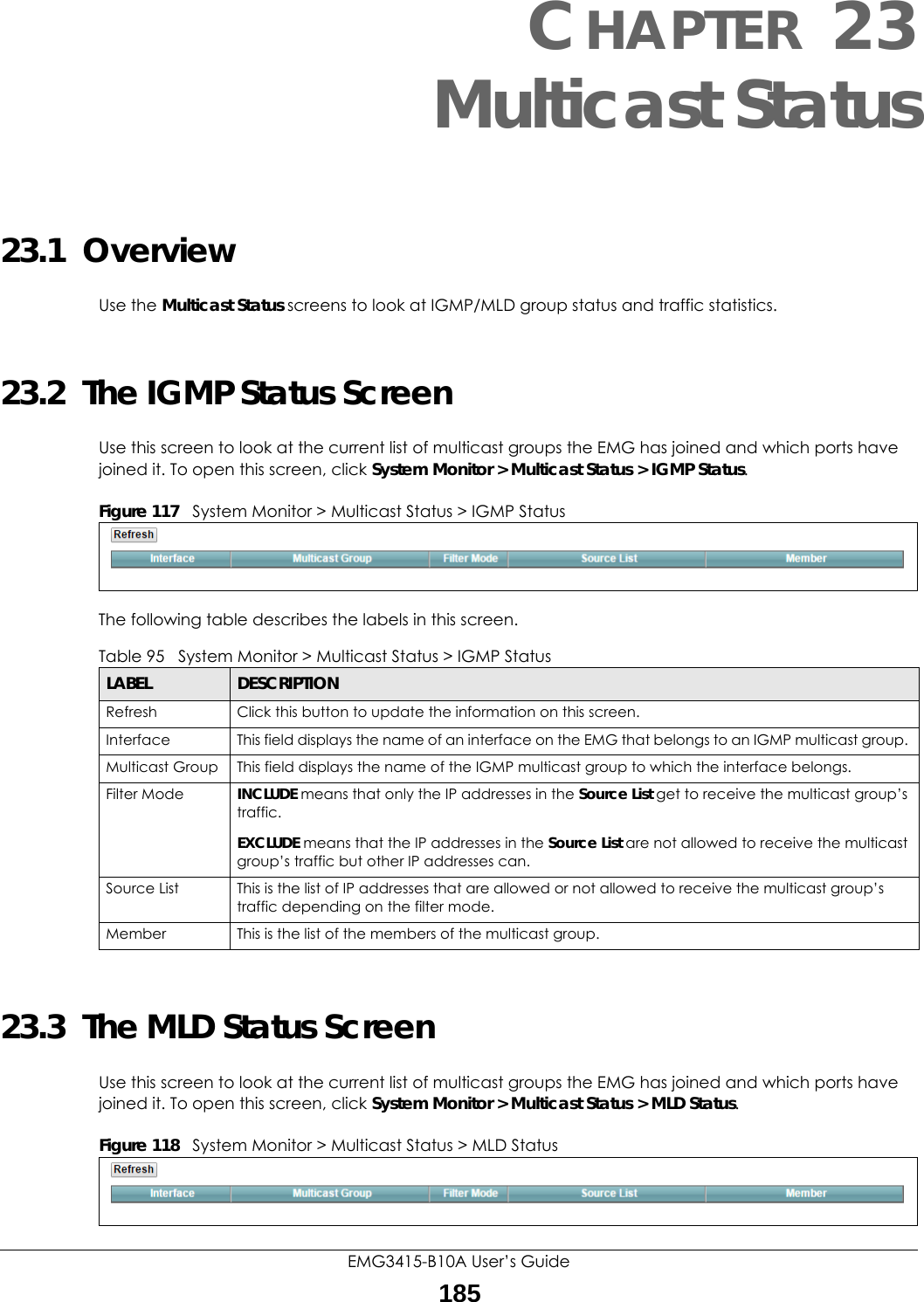 EMG3415-B10A User’s Guide185CHAPTER 23Multicast Status23.1  OverviewUse the Multicast Status screens to look at IGMP/MLD group status and traffic statistics. 23.2  The IGMP Status ScreenUse this screen to look at the current list of multicast groups the EMG has joined and which ports have joined it. To open this screen, click System Monitor &gt; Multicast Status &gt; IGMP Status.Figure 117   System Monitor &gt; Multicast Status &gt; IGMP StatusThe following table describes the labels in this screen.23.3  The MLD Status ScreenUse this screen to look at the current list of multicast groups the EMG has joined and which ports have joined it. To open this screen, click System Monitor &gt; Multicast Status &gt; MLD Status.Figure 118   System Monitor &gt; Multicast Status &gt; MLD StatusTable 95   System Monitor &gt; Multicast Status &gt; IGMP StatusLABEL DESCRIPTIONRefresh Click this button to update the information on this screen.Interface This field displays the name of an interface on the EMG that belongs to an IGMP multicast group. Multicast Group This field displays the name of the IGMP multicast group to which the interface belongs. Filter Mode  INCLUDE means that only the IP addresses in the Source List get to receive the multicast group’s traffic.EXCLUDE means that the IP addresses in the Source List are not allowed to receive the multicast group’s traffic but other IP addresses can.Source List This is the list of IP addresses that are allowed or not allowed to receive the multicast group’s traffic depending on the filter mode.Member This is the list of the members of the multicast group.