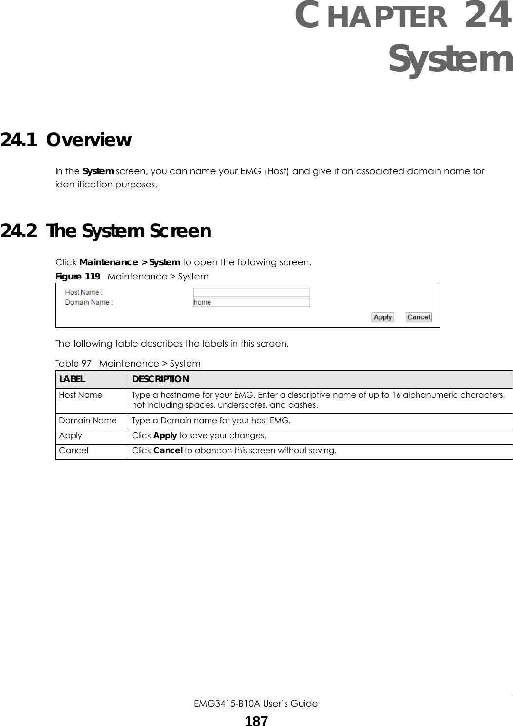 EMG3415-B10A User’s Guide187CHAPTER 24System24.1  OverviewIn the System screen, you can name your EMG (Host) and give it an associated domain name for identification purposes. 24.2  The System ScreenClick Maintenance &gt; System to open the following screen.Figure 119   Maintenance &gt; SystemThe following table describes the labels in this screen. Table 97   Maintenance &gt; SystemLABEL DESCRIPTIONHost Name Type a hostname for your EMG. Enter a descriptive name of up to 16 alphanumeric characters, not including spaces, underscores, and dashes.Domain Name Type a Domain name for your host EMG.Apply Click Apply to save your changes.Cancel Click Cancel to abandon this screen without saving.