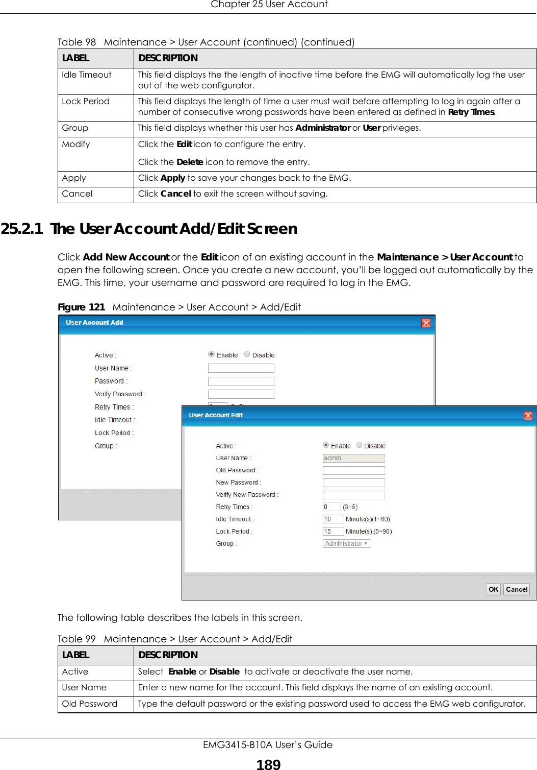  Chapter 25 User AccountEMG3415-B10A User’s Guide18925.2.1  The User Account Add/Edit ScreenClick Add New Account or the Edit icon of an existing account in the Maintenance &gt; User Account to open the following screen. Once you create a new account, you’ll be logged out automatically by the EMG. This time, your username and password are required to log in the EMG.Figure 121   Maintenance &gt; User Account &gt; Add/EditThe following table describes the labels in this screen. Idle Timeout This field displays the the length of inactive time before the EMG will automatically log the user out of the web configurator.Lock Period This field displays the length of time a user must wait before attempting to log in again after a number of consecutive wrong passwords have been entered as defined in Retry Times.Group This field displays whether this user has Administrator or User privleges.Modify Click the Edit icon to configure the entry.Click the Delete icon to remove the entry.Apply Click Apply to save your changes back to the EMG.Cancel Click Cancel to exit the screen without saving.Table 98   Maintenance &gt; User Account (continued) (continued)LABEL DESCRIPTIONTable 99   Maintenance &gt; User Account &gt; Add/EditLABEL DESCRIPTIONActive Select  Enable or Disable  to activate or deactivate the user name.User Name Enter a new name for the account. This field displays the name of an existing account. Old Password Type the default password or the existing password used to access the EMG web configurator.