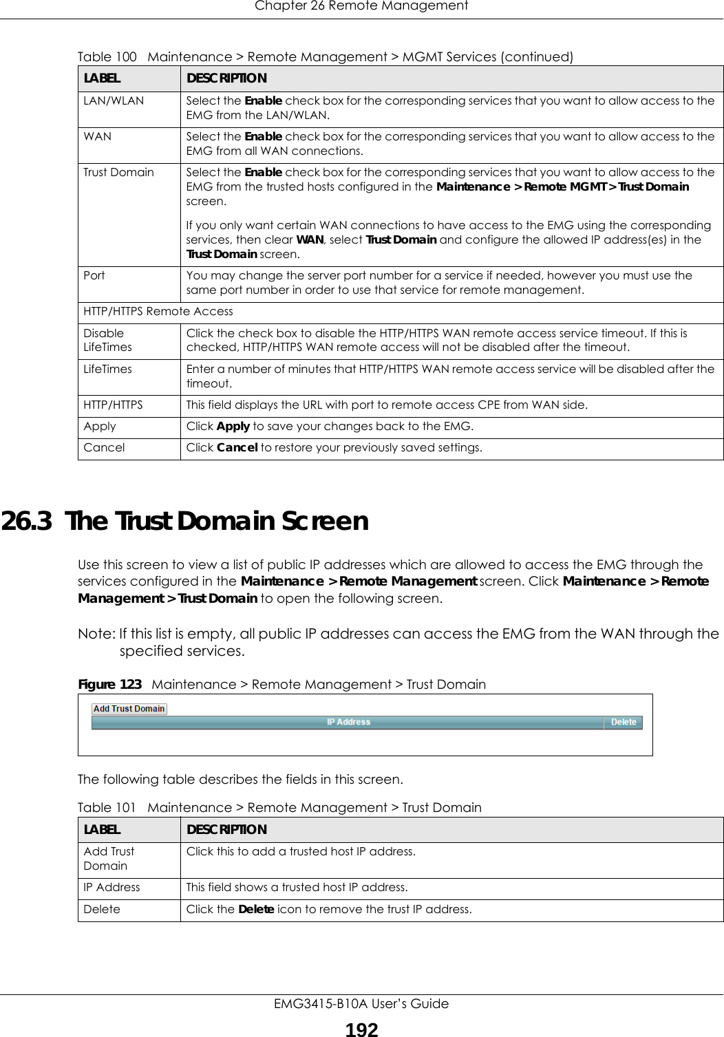 Chapter 26 Remote ManagementEMG3415-B10A User’s Guide19226.3  The Trust Domain ScreenUse this screen to view a list of public IP addresses which are allowed to access the EMG through the services configured in the Maintenance &gt; Remote Management screen. Click Maintenance &gt; Remote Management &gt; Trust Domain to open the following screen. Note: If this list is empty, all public IP addresses can access the EMG from the WAN through the specified services.Figure 123   Maintenance &gt; Remote Management &gt; Trust Domain The following table describes the fields in this screen. LAN/WLAN Select the Enable check box for the corresponding services that you want to allow access to the EMG from the LAN/WLAN.WAN Select the Enable check box for the corresponding services that you want to allow access to the EMG from all WAN connections.Trust Domain Select the Enable check box for the corresponding services that you want to allow access to the EMG from the trusted hosts configured in the Maintenance &gt; Remote MGMT &gt; Trust Domain screen.If you only want certain WAN connections to have access to the EMG using the corresponding services, then clear WAN, select Trust Domain and configure the allowed IP address(es) in the Trust Domain screen. Port You may change the server port number for a service if needed, however you must use the same port number in order to use that service for remote management.HTTP/HTTPS Remote AccessDisable LifeTimesClick the check box to disable the HTTP/HTTPS WAN remote access service timeout. If this is checked, HTTP/HTTPS WAN remote access will not be disabled after the timeout.LifeTimes Enter a number of minutes that HTTP/HTTPS WAN remote access service will be disabled after the timeout.HTTP/HTTPS This field displays the URL with port to remote access CPE from WAN side.Apply Click Apply to save your changes back to the EMG.Cancel Click Cancel to restore your previously saved settings.Table 100   Maintenance &gt; Remote Management &gt; MGMT Services (continued)LABEL DESCRIPTIONTable 101   Maintenance &gt; Remote Management &gt; Trust Domain LABEL DESCRIPTIONAdd Trust DomainClick this to add a trusted host IP address.IP Address This field shows a trusted host IP address.Delete Click the Delete icon to remove the trust IP address.