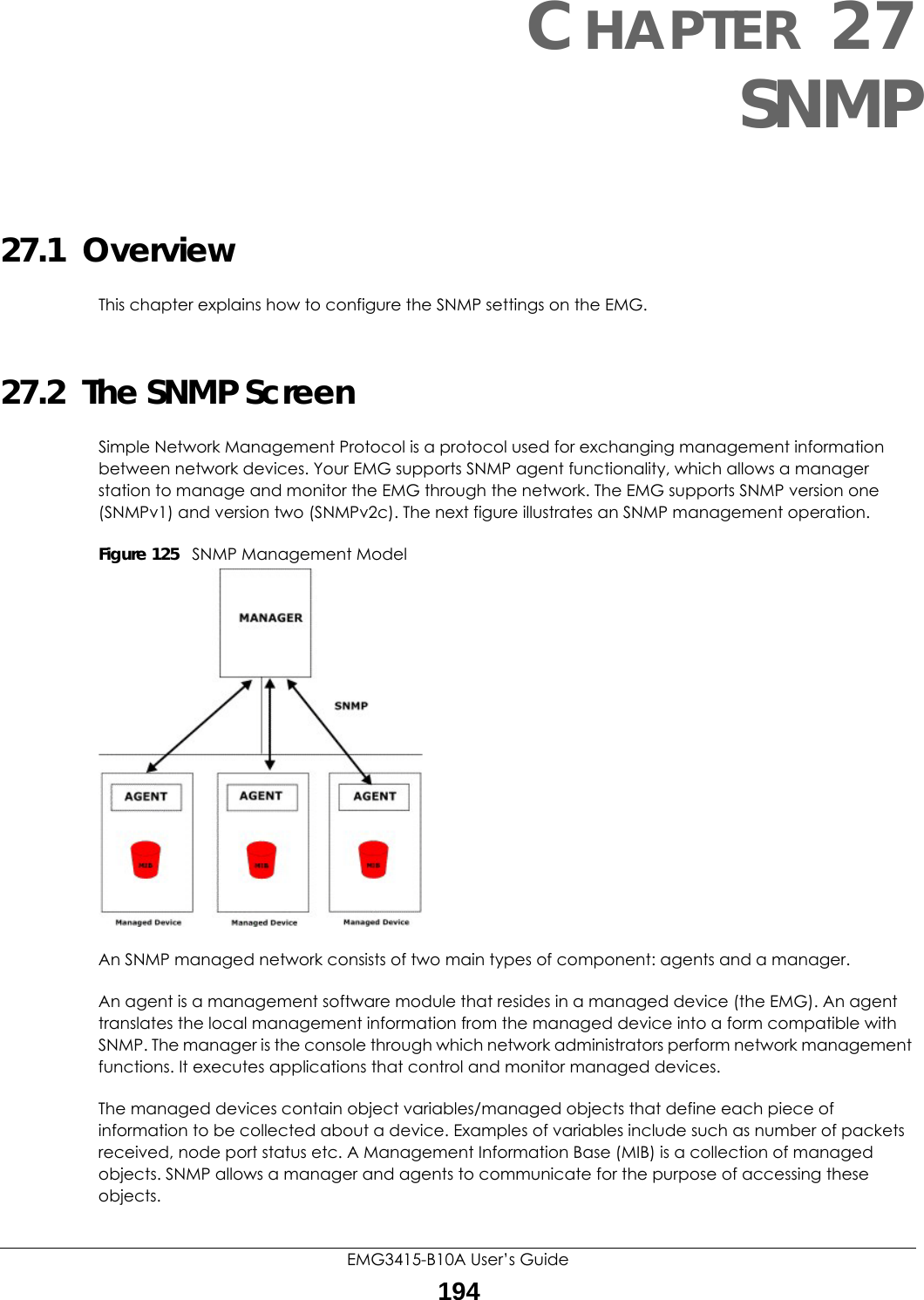 EMG3415-B10A User’s Guide194CHAPTER 27SNMP27.1  OverviewThis chapter explains how to configure the SNMP settings on the EMG.27.2  The SNMP ScreenSimple Network Management Protocol is a protocol used for exchanging management information between network devices. Your EMG supports SNMP agent functionality, which allows a manager station to manage and monitor the EMG through the network. The EMG supports SNMP version one (SNMPv1) and version two (SNMPv2c). The next figure illustrates an SNMP management operation.Figure 125   SNMP Management ModelAn SNMP managed network consists of two main types of component: agents and a manager. An agent is a management software module that resides in a managed device (the EMG). An agent translates the local management information from the managed device into a form compatible with SNMP. The manager is the console through which network administrators perform network management functions. It executes applications that control and monitor managed devices. The managed devices contain object variables/managed objects that define each piece of information to be collected about a device. Examples of variables include such as number of packets received, node port status etc. A Management Information Base (MIB) is a collection of managed objects. SNMP allows a manager and agents to communicate for the purpose of accessing these objects.