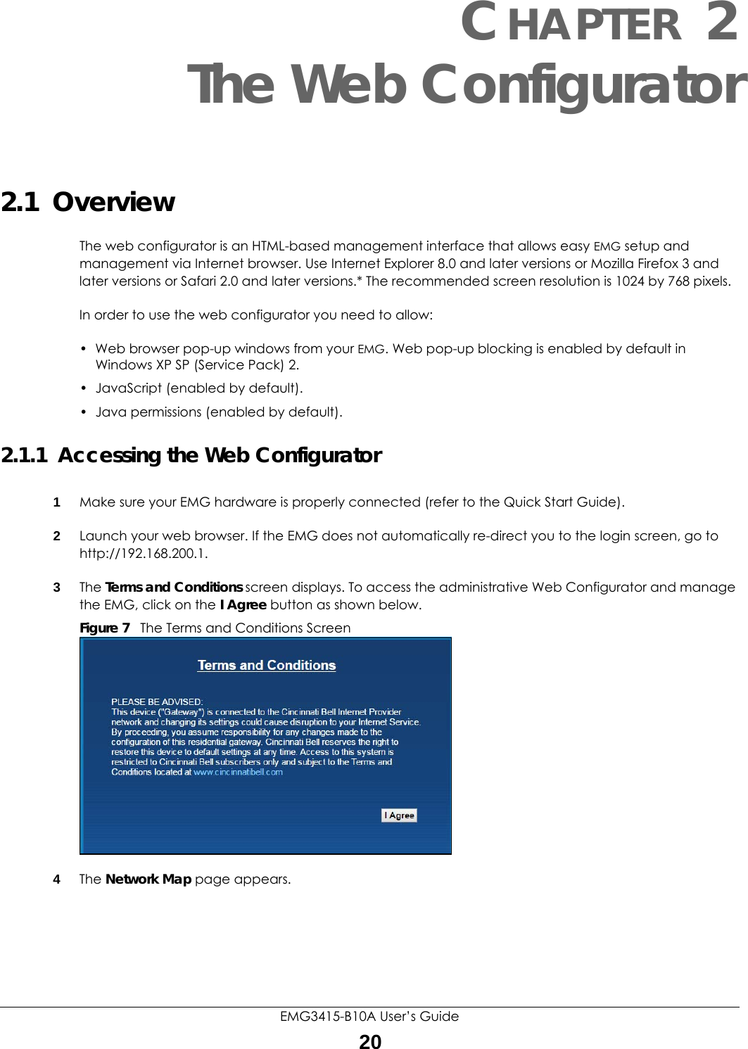 EMG3415-B10A User’s Guide20CHAPTER 2The Web Configurator2.1  OverviewThe web configurator is an HTML-based management interface that allows easy EMG setup and management via Internet browser. Use Internet Explorer 8.0 and later versions or Mozilla Firefox 3 and later versions or Safari 2.0 and later versions.* The recommended screen resolution is 1024 by 768 pixels.In order to use the web configurator you need to allow:• Web browser pop-up windows from your EMG. Web pop-up blocking is enabled by default in Windows XP SP (Service Pack) 2.• JavaScript (enabled by default).• Java permissions (enabled by default).2.1.1  Accessing the Web Configurator1Make sure your EMG hardware is properly connected (refer to the Quick Start Guide).2Launch your web browser. If the EMG does not automatically re-direct you to the login screen, go to http://192.168.200.1.3The Terms and Conditions screen displays. To access the administrative Web Configurator and manage the EMG, click on the I Agree button as shown below. Figure 7   The Terms and Conditions Screen4The Network Map page appears. 