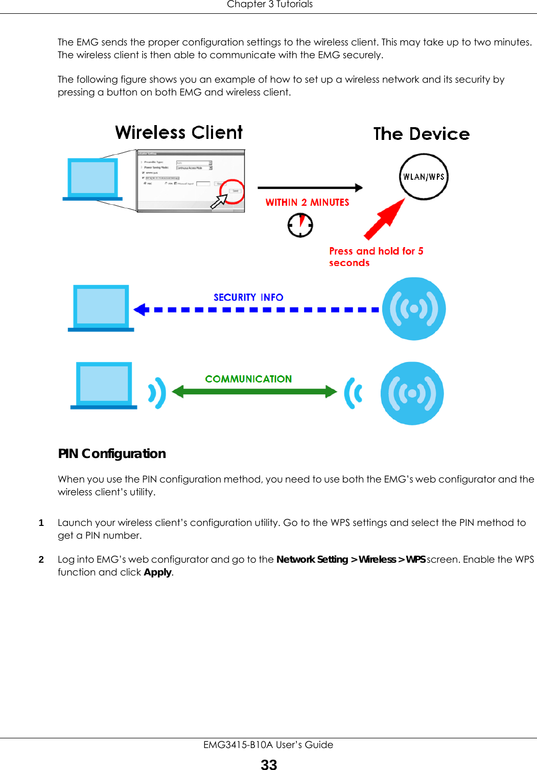  Chapter 3 TutorialsEMG3415-B10A User’s Guide33The EMG sends the proper configuration settings to the wireless client. This may take up to two minutes. The wireless client is then able to communicate with the EMG securely.The following figure shows you an example of how to set up a wireless network and its security by pressing a button on both EMG and wireless client.Example WPS Process: PBC MethodZyxelPIN ConfigurationWhen you use the PIN configuration method, you need to use both the EMG’s web configurator and the wireless client’s utility.1Launch your wireless client’s configuration utility. Go to the WPS settings and select the PIN method to get a PIN number.   2Log into EMG’s web configurator and go to the Network Setting &gt; Wireless &gt; WPS screen. Enable the WPS function and click Apply. 