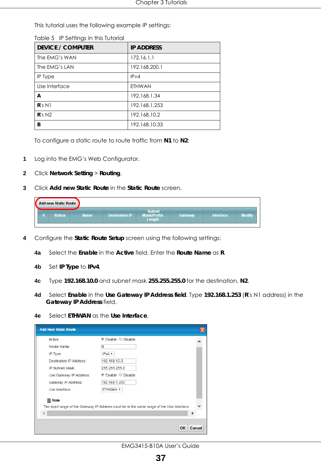  Chapter 3 TutorialsEMG3415-B10A User’s Guide37This tutorial uses the following example IP settings:To configure a static route to route traffic from N1 to N2:1Log into the EMG’s Web Configurator.2Click Network Setting &gt; Routing.3Click Add new Static Route in the Static Route screen.4Configure the Static Route Setup screen using the following settings:4a Select the Enable in the Active field. Enter the Route Name as R.4b Set IP Type to IPv4. 4c Type 192.168.10.0 and subnet mask 255.255.255.0 for the destination, N2.4d Select Enable in the Use Gateway IP Address field. Type 192.168.1.253 (R’s N1 address) in the Gateway IP Address field.4e Select ETHWAN as the Use Interface.Table 5   IP Settings in this TutorialDEVICE / COMPUTER IP ADDRESSThe EMG’s WAN 172.16.1.1The EMG’s LAN 192.168.200.1IP Type IPv4Use Interface ETHWANA192.168.1.34R’s N1  192.168.1.253R’s N2  192.168.10.2B192.168.10.33