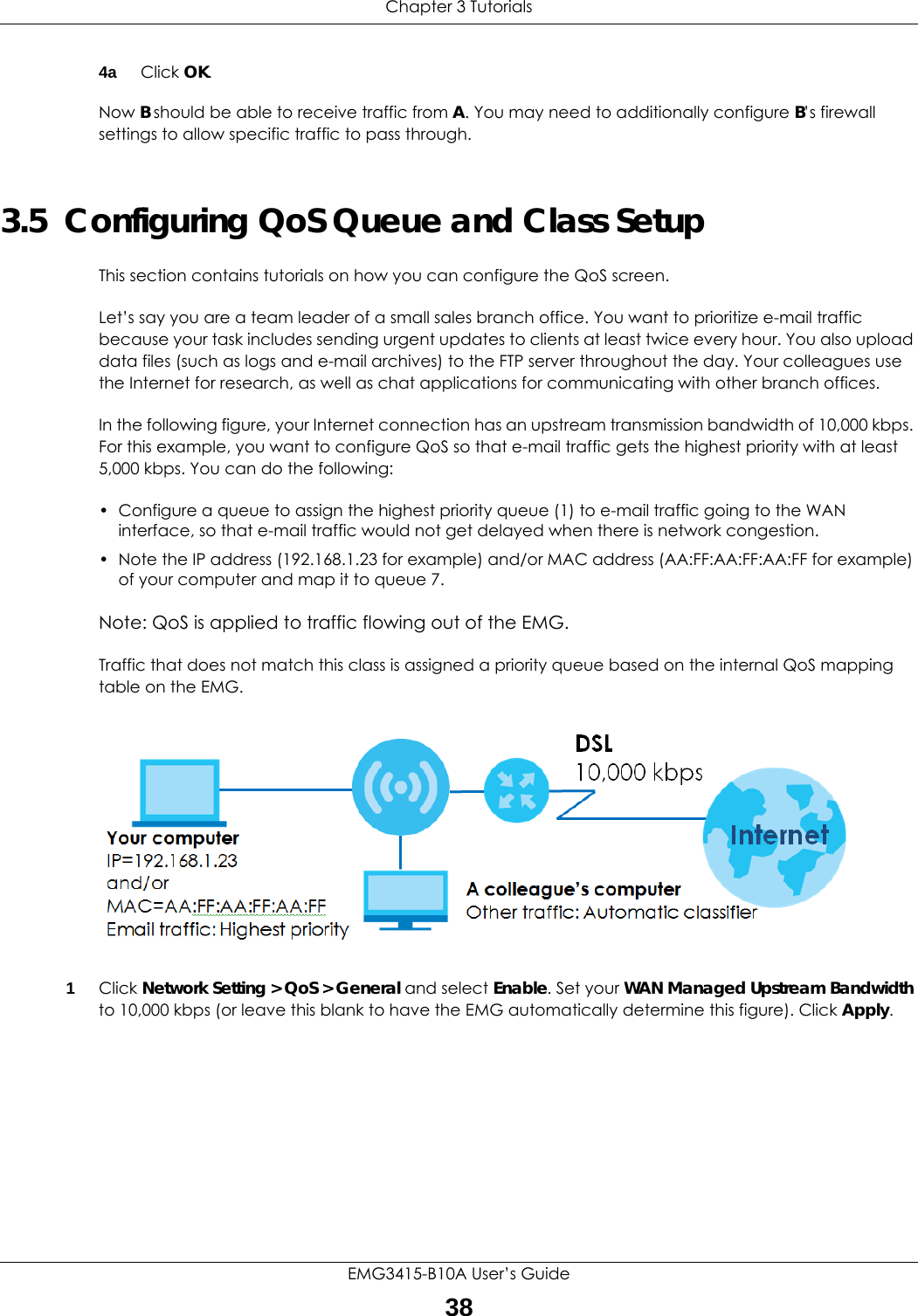Chapter 3 TutorialsEMG3415-B10A User’s Guide384a Click OK.Now B should be able to receive traffic from A. You may need to additionally configure B’s firewall settings to allow specific traffic to pass through.3.5  Configuring QoS Queue and Class SetupThis section contains tutorials on how you can configure the QoS screen.Let’s say you are a team leader of a small sales branch office. You want to prioritize e-mail traffic because your task includes sending urgent updates to clients at least twice every hour. You also upload data files (such as logs and e-mail archives) to the FTP server throughout the day. Your colleagues use the Internet for research, as well as chat applications for communicating with other branch offices.In the following figure, your Internet connection has an upstream transmission bandwidth of 10,000 kbps. For this example, you want to configure QoS so that e-mail traffic gets the highest priority with at least 5,000 kbps. You can do the following: • Configure a queue to assign the highest priority queue (1) to e-mail traffic going to the WAN interface, so that e-mail traffic would not get delayed when there is network congestion. • Note the IP address (192.168.1.23 for example) and/or MAC address (AA:FF:AA:FF:AA:FF for example) of your computer and map it to queue 7. Note: QoS is applied to traffic flowing out of the EMG.Traffic that does not match this class is assigned a priority queue based on the internal QoS mapping table on the EMG.QoS Example1Click Network Setting &gt; QoS &gt; General and select Enable. Set your WAN Managed Upstream Bandwidth to 10,000 kbps (or leave this blank to have the EMG automatically determine this figure). Click Apply.