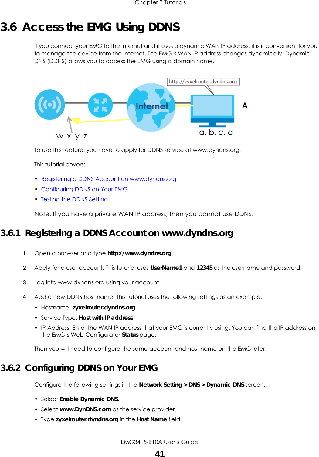  Chapter 3 TutorialsEMG3415-B10A User’s Guide413.6  Access the EMG Using DDNSIf you connect your EMG to the Internet and it uses a dynamic WAN IP address, it is inconvenient for you to manage the device from the Internet. The EMG’s WAN IP address changes dynamically. Dynamic DNS (DDNS) allows you to access the EMG using a domain name. To use this feature, you have to apply for DDNS service at www.dyndns.org.This tutorial covers:•Registering a DDNS Account on www.dyndns.org•Configuring DDNS on Your EMG•Testing the DDNS SettingNote: If you have a private WAN IP address, then you cannot use DDNS.3.6.1  Registering a DDNS Account on www.dyndns.org1Open a browser and type http://www.dyndns.org.2Apply for a user account. This tutorial uses UserName1 and 12345 as the username and password.3Log into www.dyndns.org using your account.4Add a new DDNS host name. This tutorial uses the following settings as an example.• Hostname: zyxelrouter.dyndns.org• Service Type: Host with IP address• IP Address: Enter the WAN IP address that your EMG is currently using. You can find the IP address on the EMG’s Web Configurator Status page.Then you will need to configure the same account and host name on the EMG later.3.6.2  Configuring DDNS on Your EMGConfigure the following settings in the Network Setting &gt; DNS &gt; Dynamic DNS screen.•Select Enable Dynamic DNS.•Select www.DynDNS.com as the service provider.•Type zyxelrouter.dyndns.org in the Host Name field.