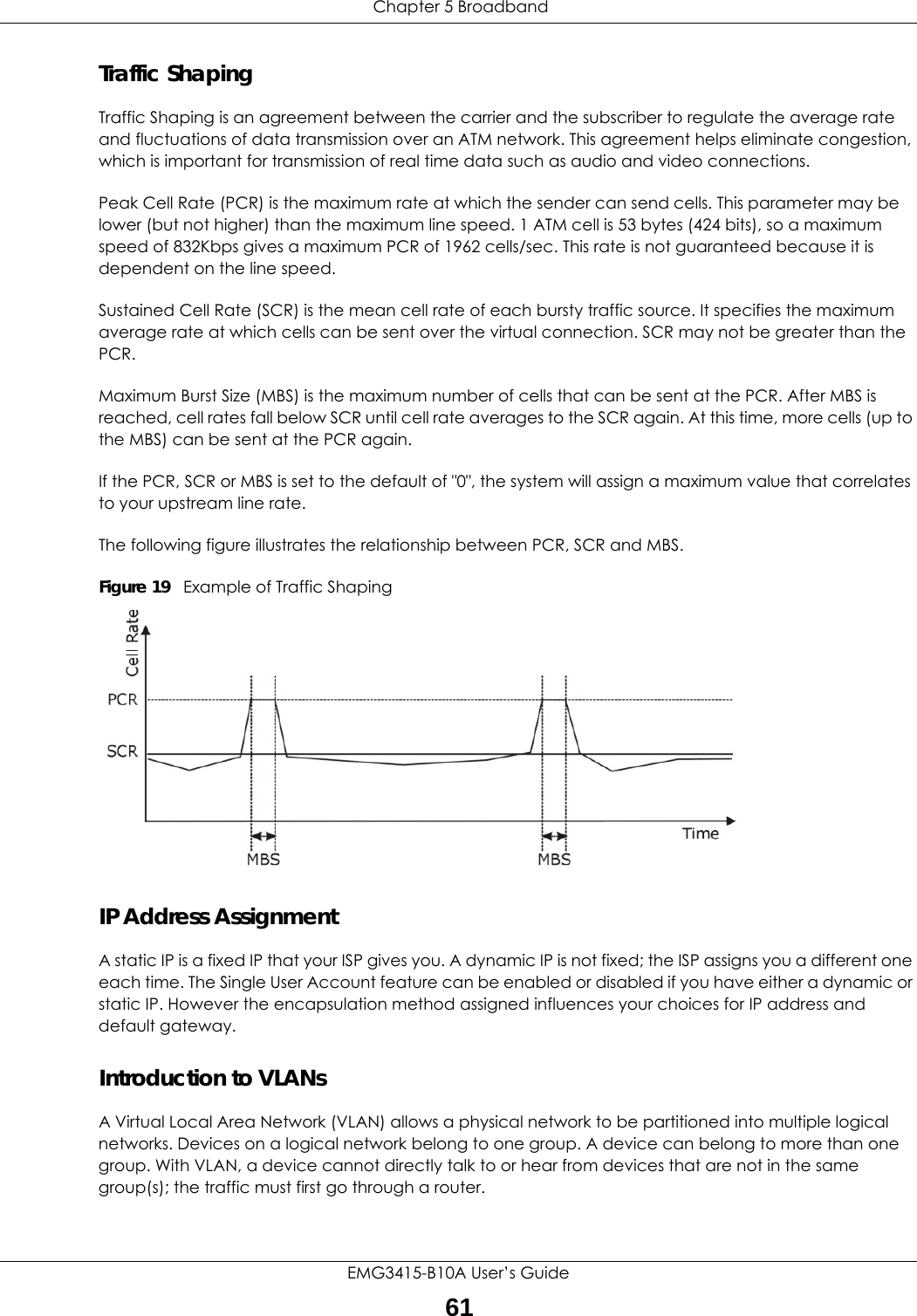  Chapter 5 BroadbandEMG3415-B10A User’s Guide61Traffic ShapingTraffic Shaping is an agreement between the carrier and the subscriber to regulate the average rate and fluctuations of data transmission over an ATM network. This agreement helps eliminate congestion, which is important for transmission of real time data such as audio and video connections.Peak Cell Rate (PCR) is the maximum rate at which the sender can send cells. This parameter may be lower (but not higher) than the maximum line speed. 1 ATM cell is 53 bytes (424 bits), so a maximum speed of 832Kbps gives a maximum PCR of 1962 cells/sec. This rate is not guaranteed because it is dependent on the line speed.Sustained Cell Rate (SCR) is the mean cell rate of each bursty traffic source. It specifies the maximum average rate at which cells can be sent over the virtual connection. SCR may not be greater than the PCR.Maximum Burst Size (MBS) is the maximum number of cells that can be sent at the PCR. After MBS is reached, cell rates fall below SCR until cell rate averages to the SCR again. At this time, more cells (up to the MBS) can be sent at the PCR again.If the PCR, SCR or MBS is set to the default of &quot;0&quot;, the system will assign a maximum value that correlates to your upstream line rate. The following figure illustrates the relationship between PCR, SCR and MBS. Figure 19   Example of Traffic ShapingIP Address AssignmentA static IP is a fixed IP that your ISP gives you. A dynamic IP is not fixed; the ISP assigns you a different one each time. The Single User Account feature can be enabled or disabled if you have either a dynamic or static IP. However the encapsulation method assigned influences your choices for IP address and default gateway.Introduction to VLANs A Virtual Local Area Network (VLAN) allows a physical network to be partitioned into multiple logical networks. Devices on a logical network belong to one group. A device can belong to more than one group. With VLAN, a device cannot directly talk to or hear from devices that are not in the same group(s); the traffic must first go through a router.