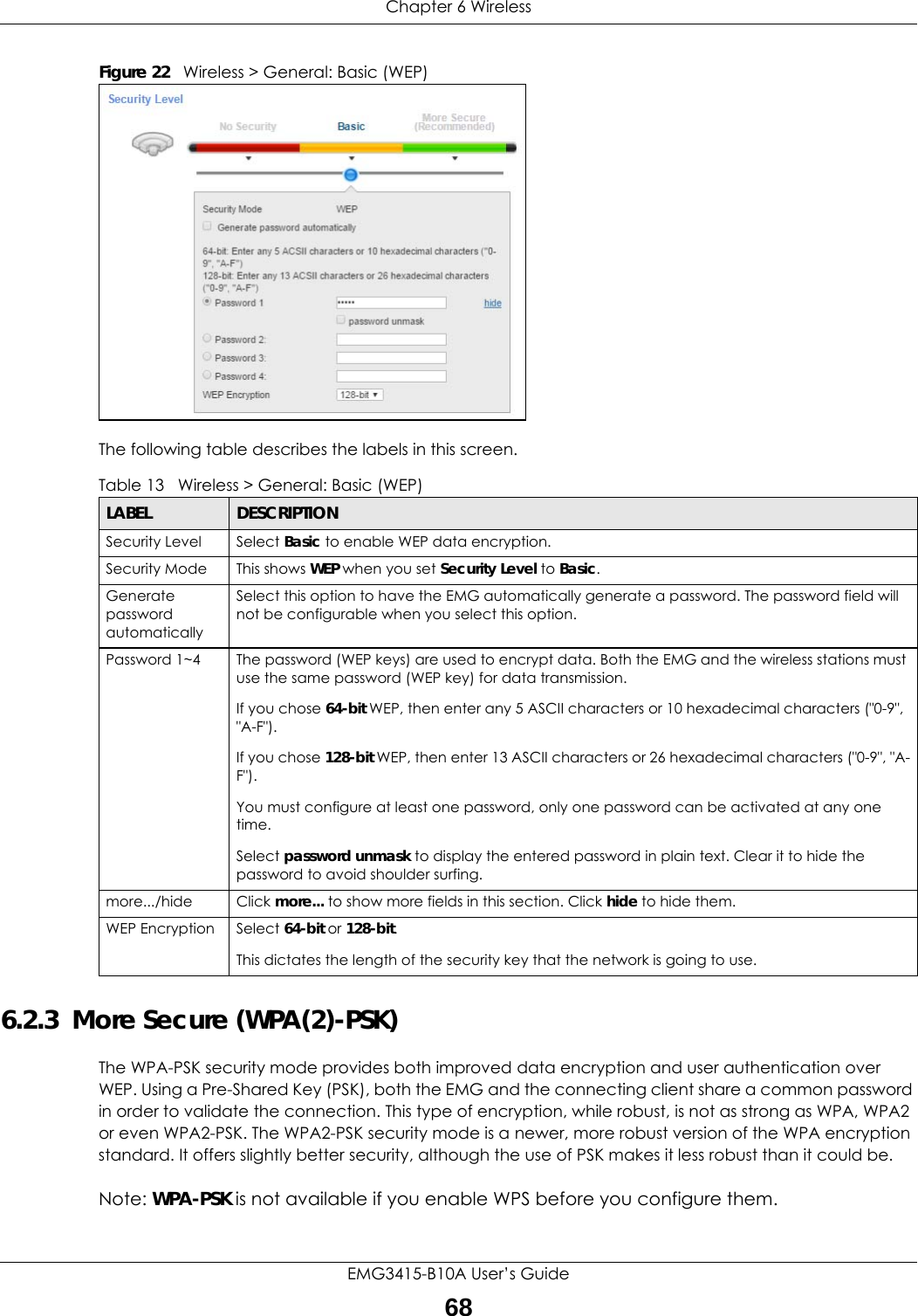 Chapter 6 WirelessEMG3415-B10A User’s Guide68Figure 22   Wireless &gt; General: Basic (WEP) The following table describes the labels in this screen. 6.2.3  More Secure (WPA(2)-PSK)The WPA-PSK security mode provides both improved data encryption and user authentication over WEP. Using a Pre-Shared Key (PSK), both the EMG and the connecting client share a common password in order to validate the connection. This type of encryption, while robust, is not as strong as WPA, WPA2 or even WPA2-PSK. The WPA2-PSK security mode is a newer, more robust version of the WPA encryption standard. It offers slightly better security, although the use of PSK makes it less robust than it could be. Note: WPA-PSK is not available if you enable WPS before you configure them.Table 13   Wireless &gt; General: Basic (WEP)LABEL DESCRIPTIONSecurity Level Select Basic to enable WEP data encryption.Security Mode This shows WEP when you set Security Level to Basic.Generate password automatically Select this option to have the EMG automatically generate a password. The password field will not be configurable when you select this option.Password 1~4 The password (WEP keys) are used to encrypt data. Both the EMG and the wireless stations must use the same password (WEP key) for data transmission.If you chose 64-bit WEP, then enter any 5 ASCII characters or 10 hexadecimal characters (&quot;0-9&quot;, &quot;A-F&quot;).If you chose 128-bit WEP, then enter 13 ASCII characters or 26 hexadecimal characters (&quot;0-9&quot;, &quot;A-F&quot;). You must configure at least one password, only one password can be activated at any one time. Select password unmask to display the entered password in plain text. Clear it to hide the password to avoid shoulder surfing.more.../hide Click more... to show more fields in this section. Click hide to hide them.WEP Encryption Select 64-bit or 128-bit.This dictates the length of the security key that the network is going to use.