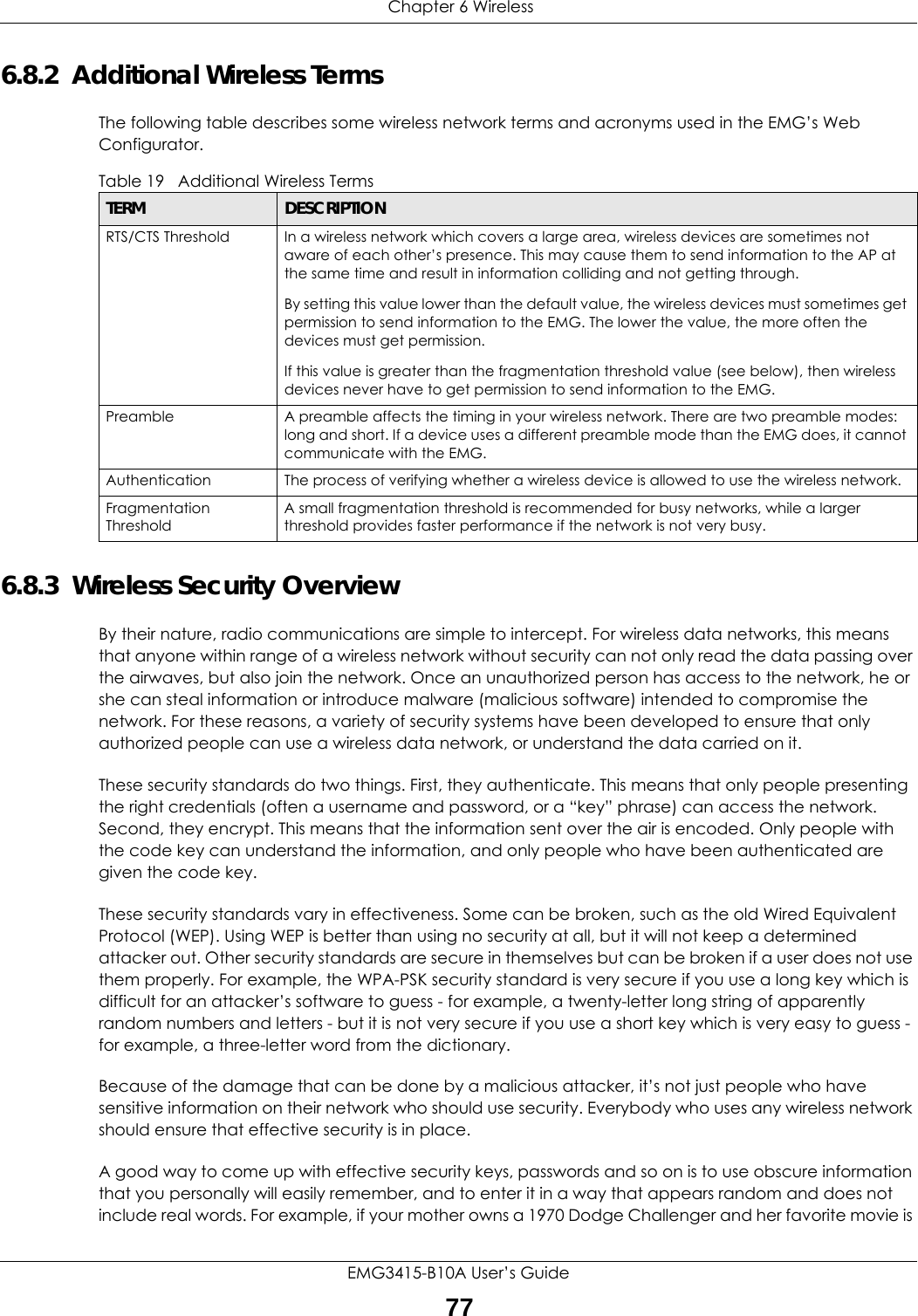  Chapter 6 WirelessEMG3415-B10A User’s Guide776.8.2  Additional Wireless TermsThe following table describes some wireless network terms and acronyms used in the EMG’s Web Configurator.6.8.3  Wireless Security OverviewBy their nature, radio communications are simple to intercept. For wireless data networks, this means that anyone within range of a wireless network without security can not only read the data passing over the airwaves, but also join the network. Once an unauthorized person has access to the network, he or she can steal information or introduce malware (malicious software) intended to compromise the network. For these reasons, a variety of security systems have been developed to ensure that only authorized people can use a wireless data network, or understand the data carried on it.These security standards do two things. First, they authenticate. This means that only people presenting the right credentials (often a username and password, or a “key” phrase) can access the network. Second, they encrypt. This means that the information sent over the air is encoded. Only people with the code key can understand the information, and only people who have been authenticated are given the code key.These security standards vary in effectiveness. Some can be broken, such as the old Wired Equivalent Protocol (WEP). Using WEP is better than using no security at all, but it will not keep a determined attacker out. Other security standards are secure in themselves but can be broken if a user does not use them properly. For example, the WPA-PSK security standard is very secure if you use a long key which is difficult for an attacker’s software to guess - for example, a twenty-letter long string of apparently random numbers and letters - but it is not very secure if you use a short key which is very easy to guess - for example, a three-letter word from the dictionary.Because of the damage that can be done by a malicious attacker, it’s not just people who have sensitive information on their network who should use security. Everybody who uses any wireless network should ensure that effective security is in place.A good way to come up with effective security keys, passwords and so on is to use obscure information that you personally will easily remember, and to enter it in a way that appears random and does not include real words. For example, if your mother owns a 1970 Dodge Challenger and her favorite movie is Table 19   Additional Wireless TermsTERM DESCRIPTIONRTS/CTS Threshold In a wireless network which covers a large area, wireless devices are sometimes not aware of each other’s presence. This may cause them to send information to the AP at the same time and result in information colliding and not getting through.By setting this value lower than the default value, the wireless devices must sometimes get permission to send information to the EMG. The lower the value, the more often the devices must get permission.If this value is greater than the fragmentation threshold value (see below), then wireless devices never have to get permission to send information to the EMG.Preamble A preamble affects the timing in your wireless network. There are two preamble modes: long and short. If a device uses a different preamble mode than the EMG does, it cannot communicate with the EMG.Authentication The process of verifying whether a wireless device is allowed to use the wireless network.Fragmentation ThresholdA small fragmentation threshold is recommended for busy networks, while a larger threshold provides faster performance if the network is not very busy.