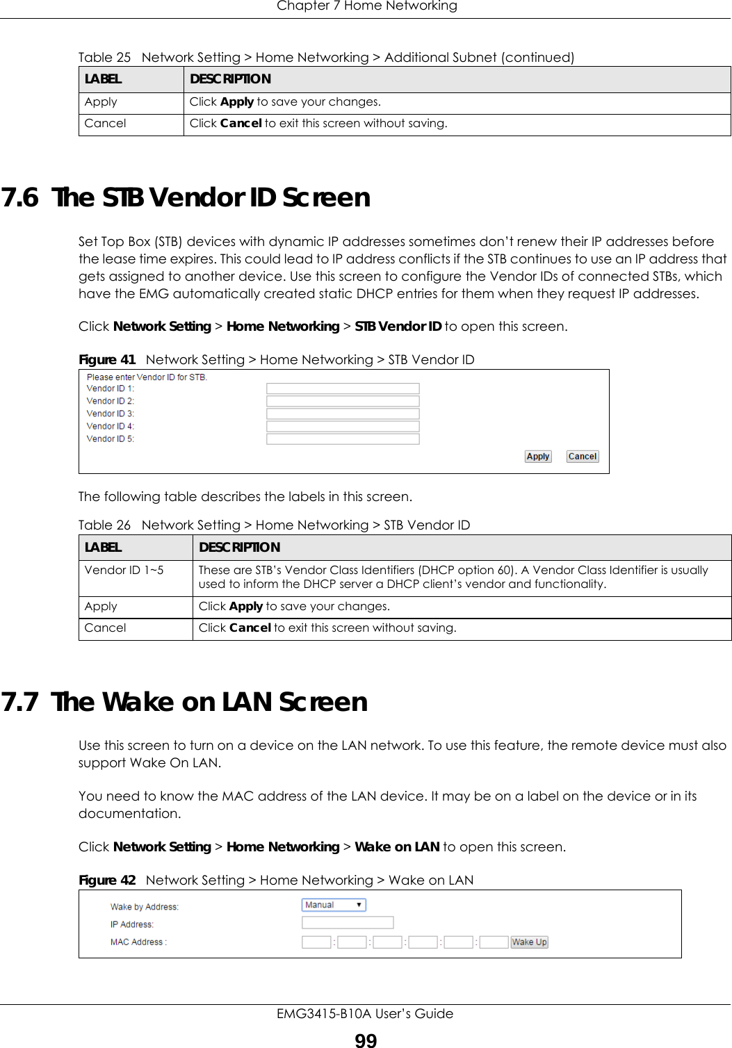  Chapter 7 Home NetworkingEMG3415-B10A User’s Guide997.6  The STB Vendor ID ScreenSet Top Box (STB) devices with dynamic IP addresses sometimes don’t renew their IP addresses before the lease time expires. This could lead to IP address conflicts if the STB continues to use an IP address that gets assigned to another device. Use this screen to configure the Vendor IDs of connected STBs, which have the EMG automatically created static DHCP entries for them when they request IP addresses.Click Network Setting &gt; Home Networking &gt; STB Vendor ID to open this screen. Figure 41   Network Setting &gt; Home Networking &gt; STB Vendor IDThe following table describes the labels in this screen.7.7  The Wake on LAN ScreenUse this screen to turn on a device on the LAN network. To use this feature, the remote device must also support Wake On LAN.You need to know the MAC address of the LAN device. It may be on a label on the device or in its documentation.Click Network Setting &gt; Home Networking &gt; Wake on LAN to open this screen.  Figure 42   Network Setting &gt; Home Networking &gt; Wake on LANApply Click Apply to save your changes.Cancel Click Cancel to exit this screen without saving.Table 25   Network Setting &gt; Home Networking &gt; Additional Subnet (continued)LABEL DESCRIPTIONTable 26   Network Setting &gt; Home Networking &gt; STB Vendor IDLABEL DESCRIPTIONVendor ID 1~5 These are STB’s Vendor Class Identifiers (DHCP option 60). A Vendor Class Identifier is usually used to inform the DHCP server a DHCP client’s vendor and functionality.Apply Click Apply to save your changes.Cancel Click Cancel to exit this screen without saving.