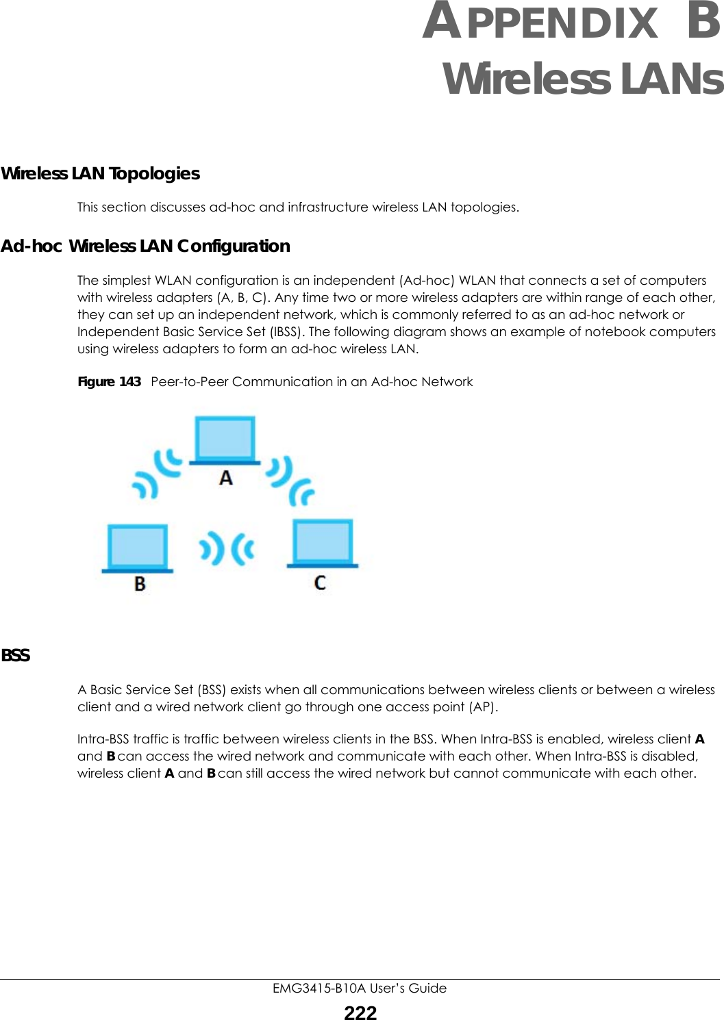 EMG3415-B10A User’s Guide222APPENDIX BWireless LANsWireless LAN TopologiesThis section discusses ad-hoc and infrastructure wireless LAN topologies.Ad-hoc Wireless LAN ConfigurationThe simplest WLAN configuration is an independent (Ad-hoc) WLAN that connects a set of computers with wireless adapters (A, B, C). Any time two or more wireless adapters are within range of each other, they can set up an independent network, which is commonly referred to as an ad-hoc network or Independent Basic Service Set (IBSS). The following diagram shows an example of notebook computers using wireless adapters to form an ad-hoc wireless LAN. Figure 143   Peer-to-Peer Communication in an Ad-hoc NetworkBSSA Basic Service Set (BSS) exists when all communications between wireless clients or between a wireless client and a wired network client go through one access point (AP). Intra-BSS traffic is traffic between wireless clients in the BSS. When Intra-BSS is enabled, wireless client A and B can access the wired network and communicate with each other. When Intra-BSS is disabled, wireless client A and B can still access the wired network but cannot communicate with each other.