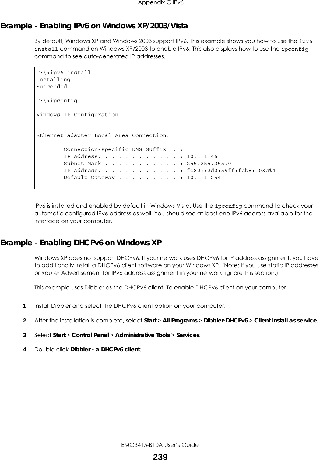  Appendix C IPv6EMG3415-B10A User’s Guide239Example - Enabling IPv6 on Windows XP/2003/VistaBy default, Windows XP and Windows 2003 support IPv6. This example shows you how to use the ipv6 install command on Windows XP/2003 to enable IPv6. This also displays how to use the ipconfig command to see auto-generated IP addresses.IPv6 is installed and enabled by default in Windows Vista. Use the ipconfig command to check your automatic configured IPv6 address as well. You should see at least one IPv6 address available for the interface on your computer.Example - Enabling DHCPv6 on Windows XPWindows XP does not support DHCPv6. If your network uses DHCPv6 for IP address assignment, you have to additionally install a DHCPv6 client software on your Windows XP. (Note: If you use static IP addresses or Router Advertisement for IPv6 address assignment in your network, ignore this section.)This example uses Dibbler as the DHCPv6 client. To enable DHCPv6 client on your computer:1Install Dibbler and select the DHCPv6 client option on your computer.2After the installation is complete, select Start &gt; All Programs &gt; Dibbler-DHCPv6 &gt; Client Install as service.3Select Start &gt; Control Panel &gt; Administrative Tools &gt; Services.4Double click Dibbler - a DHCPv6 client.C:\&gt;ipv6 installInstalling...Succeeded.C:\&gt;ipconfigWindows IP ConfigurationEthernet adapter Local Area Connection:        Connection-specific DNS Suffix  . :         IP Address. . . . . . . . . . . . : 10.1.1.46        Subnet Mask . . . . . . . . . . . : 255.255.255.0        IP Address. . . . . . . . . . . . : fe80::2d0:59ff:feb8:103c%4        Default Gateway . . . . . . . . . : 10.1.1.254