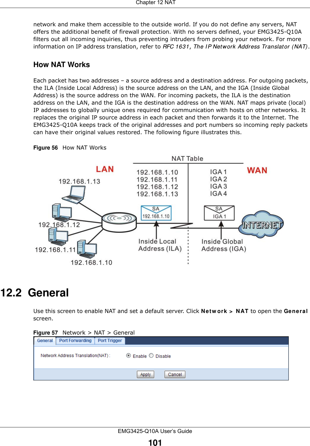  Chapter 12 NATEMG3425-Q10A User’s Guide101network and make them accessible to the outside world. If you do not define any servers, NAT offers the additional benefit of firewall protection. With no servers defined, your EMG3425-Q10A filters out all incoming inquiries, thus preventing intruders from probing your network. For more information on IP address translation, refer to RFC 1631, The I P Network Address Translator ( NAT).How NAT WorksEach packet has two addresses – a source address and a destination address. For outgoing packets, the ILA (Inside Local Address) is the source address on the LAN, and the IGA (Inside Global Address) is the source address on the WAN. For incoming packets, the ILA is the destination address on the LAN, and the IGA is the destination address on the WAN. NAT maps private (local) IP addresses to globally unique ones required for communication with hosts on other networks. It replaces the original IP source address in each packet and then forwards it to the Internet. The EMG3425-Q10A keeps track of the original addresses and port numbers so incoming reply packets can have their original values restored. The following figure illustrates this.Figure 56   How NAT Works12.2  GeneralUse this screen to enable NAT and set a default server. Click Ne t w ork &gt;  N AT to open the Gener a l screen.Figure 57   Network &gt; NAT &gt; General 