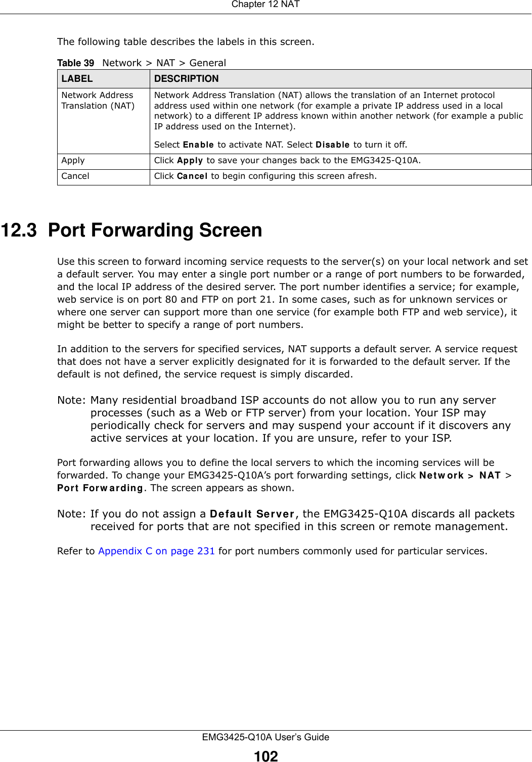 Chapter 12 NATEMG3425-Q10A User’s Guide102The following table describes the labels in this screen.12.3  Port Forwarding Screen   Use this screen to forward incoming service requests to the server(s) on your local network and set a default server. You may enter a single port number or a range of port numbers to be forwarded, and the local IP address of the desired server. The port number identifies a service; for example, web service is on port 80 and FTP on port 21. In some cases, such as for unknown services or where one server can support more than one service (for example both FTP and web service), it might be better to specify a range of port numbers.In addition to the servers for specified services, NAT supports a default server. A service request that does not have a server explicitly designated for it is forwarded to the default server. If the default is not defined, the service request is simply discarded.Note: Many residential broadband ISP accounts do not allow you to run any server processes (such as a Web or FTP server) from your location. Your ISP may periodically check for servers and may suspend your account if it discovers any active services at your location. If you are unsure, refer to your ISP.Port forwarding allows you to define the local servers to which the incoming services will be forwarded. To change your EMG3425-Q10A’s port forwarding settings, click Net w ork &gt;  N AT &gt; Port Forw arding. The screen appears as shown.Note: If you do not assign a Defa ult Serve r, the EMG3425-Q10A discards all packets received for ports that are not specified in this screen or remote management.Refer to Appendix C on page 231 for port numbers commonly used for particular services.Table 39   Network &gt; NAT &gt; GeneralLABEL DESCRIPTIONNetwork Address Transla tion (NAT)Network Address Translation (NAT) allows the translation of an Internet protocol address used within one network (for example a private IP address used in a local network) to a different IP address known within another network (for example a public IP address used on the Internet). Select En able to activate NAT. Select Disable  to turn it off.Apply Click Apply to save your changes back to the EMG3425-Q10A.Cancel Click Cancel to begin configuring this screen afresh.