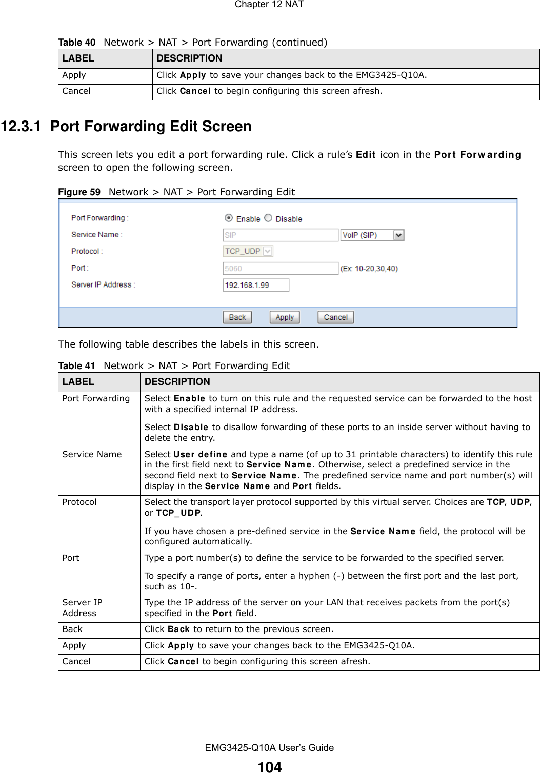 Chapter 12 NATEMG3425-Q10A User’s Guide10412.3.1  Port Forwarding Edit Screen This screen lets you edit a port forwarding rule. Click a rule’s Edit  icon in the Por t  For w a rding screen to open the following screen.Figure 59   Network &gt; NAT &gt; Port Forwarding Edit The following table describes the labels in this screen. Apply Click Apply to save your changes back to the EMG3425-Q10A.Cancel Click Can cel to begin configuring this screen afresh.Table 40   Network &gt; NAT &gt; Port Forwarding (continued)LABEL DESCRIPTIONTable 41   Network &gt; NAT &gt; Port Forwarding EditLABEL DESCRIPTIONPort Forwarding Select Enable to turn on this rule and the requested service can be forwarded to the host with a specified internal IP address.Select Disable  to disallow forwarding of these ports to an inside server without having to delete the entry. Service Name Select Use r define and type a name (of up to 31 printable characters) to identify this rule in the first field next to Service Nam e. Otherwise, select a predefined service in the second field next to Se r vice  N a m e. The predefined service name and port number(s) will display in the Se r vice N a m e  and Port fields.Protocol Select the transport layer protocol supported by this virtual server. Choices are TCP, UDP, or TCP_ UD P. If you have chosen a pre-defined service in the Se r vice Nam e  field, the protocol will be configured automatically.Port Type a port number(s) to define the service to be forwarded to the specified server.To specify a range of ports, enter a hyphen (-) between the first port and the last port, such as 10-.Server IP AddressType the IP address of the server on your LAN that receives packets from the port(s) specified in the Port field.Back Click Ba ck to return to the previous screen.Apply Click Apply  to save your changes back to the EMG3425-Q10A.Cancel Click Cancel to begin configuring this screen afresh.