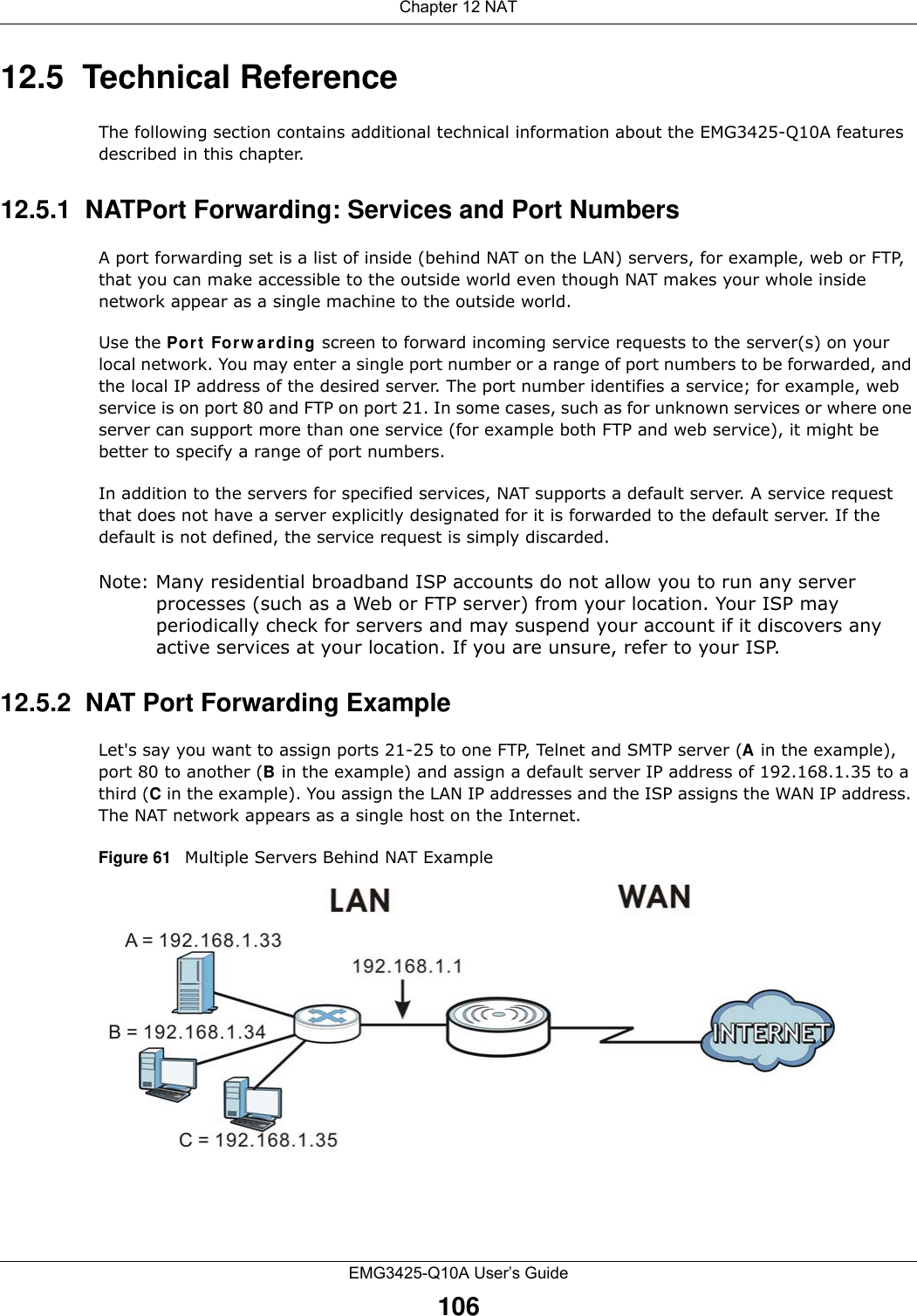 Chapter 12 NATEMG3425-Q10A User’s Guide10612.5  Technical ReferenceThe following section contains additional technical information about the EMG3425-Q10A features described in this chapter.12.5.1  NATPort Forwarding: Services and Port NumbersA port forwarding set is a list of inside (behind NAT on the LAN) servers, for example, web or FTP, that you can make accessible to the outside world even though NAT makes your whole inside network appear as a single machine to the outside world. Use the Port  Forw a rding screen to forward incoming service requests to the server(s) on your local network. You may enter a single port number or a range of port numbers to be forwarded, and the local IP address of the desired server. The port number identifies a service; for example, web service is on port 80 and FTP on port 21. In some cases, such as for unknown services or where one server can support more than one service (for example both FTP and web service), it might be better to specify a range of port numbers.In addition to the servers for specified services, NAT supports a default server. A service request that does not have a server explicitly designated for it is forwarded to the default server. If the default is not defined, the service request is simply discarded.Note: Many residential broadband ISP accounts do not allow you to run any server processes (such as a Web or FTP server) from your location. Your ISP may periodically check for servers and may suspend your account if it discovers any active services at your location. If you are unsure, refer to your ISP.12.5.2  NAT Port Forwarding ExampleLet&apos;s say you want to assign ports 21-25 to one FTP, Telnet and SMTP server (A in the example), port 80 to another (B in the example) and assign a default server IP address of 192.168.1.35 to a third (C in the example). You assign the LAN IP addresses and the ISP assigns the WAN IP address. The NAT network appears as a single host on the Internet.Figure 61   Multiple Servers Behind NAT Example