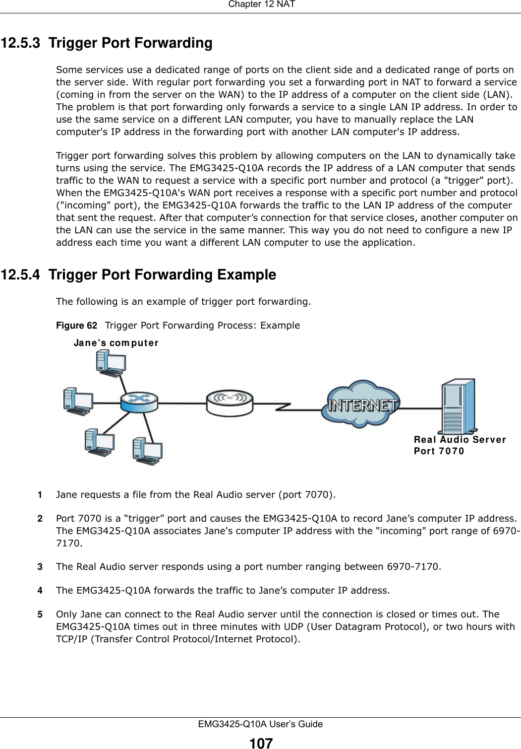  Chapter 12 NATEMG3425-Q10A User’s Guide10712.5.3  Trigger Port Forwarding Some services use a dedicated range of ports on the client side and a dedicated range of ports on the server side. With regular port forwarding you set a forwarding port in NAT to forward a service (coming in from the server on the WAN) to the IP address of a computer on the client side (LAN). The problem is that port forwarding only forwards a service to a single LAN IP address. In order to use the same service on a different LAN computer, you have to manually replace the LAN computer&apos;s IP address in the forwarding port with another LAN computer&apos;s IP address. Trigger port forwarding solves this problem by allowing computers on the LAN to dynamically take turns using the service. The EMG3425-Q10A records the IP address of a LAN computer that sends traffic to the WAN to request a service with a specific port number and protocol (a &quot;trigger&quot; port). When the EMG3425-Q10A&apos;s WAN port receives a response with a specific port number and protocol (&quot;incoming&quot; port), the EMG3425-Q10A forwards the traffic to the LAN IP address of the computer that sent the request. After that computer’s connection for that service closes, another computer on the LAN can use the service in the same manner. This way you do not need to configure a new IP address each time you want a different LAN computer to use the application.12.5.4  Trigger Port Forwarding Example The following is an example of trigger port forwarding.Figure 62   Trigger Port Forwarding Process: Example1Jane requests a file from the Real Audio server (port 7070).2Port 7070 is a “trigger” port and causes the EMG3425-Q10A to record Jane’s computer IP address. The EMG3425-Q10A associates Jane&apos;s computer IP address with the &quot;incoming&quot; port range of 6970-7170.3The Real Audio server responds using a port number ranging between 6970-7170.4The EMG3425-Q10A forwards the traffic to Jane’s computer IP address. 5Only Jane can connect to the Real Audio server until the connection is closed or times out. The EMG3425-Q10A times out in three minutes with UDP (User Datagram Protocol), or two hours with TCP/IP (Transfer Control Protocol/Internet Protocol). Jane’s com puterRea l Audio ServerPort 7 0 7 0