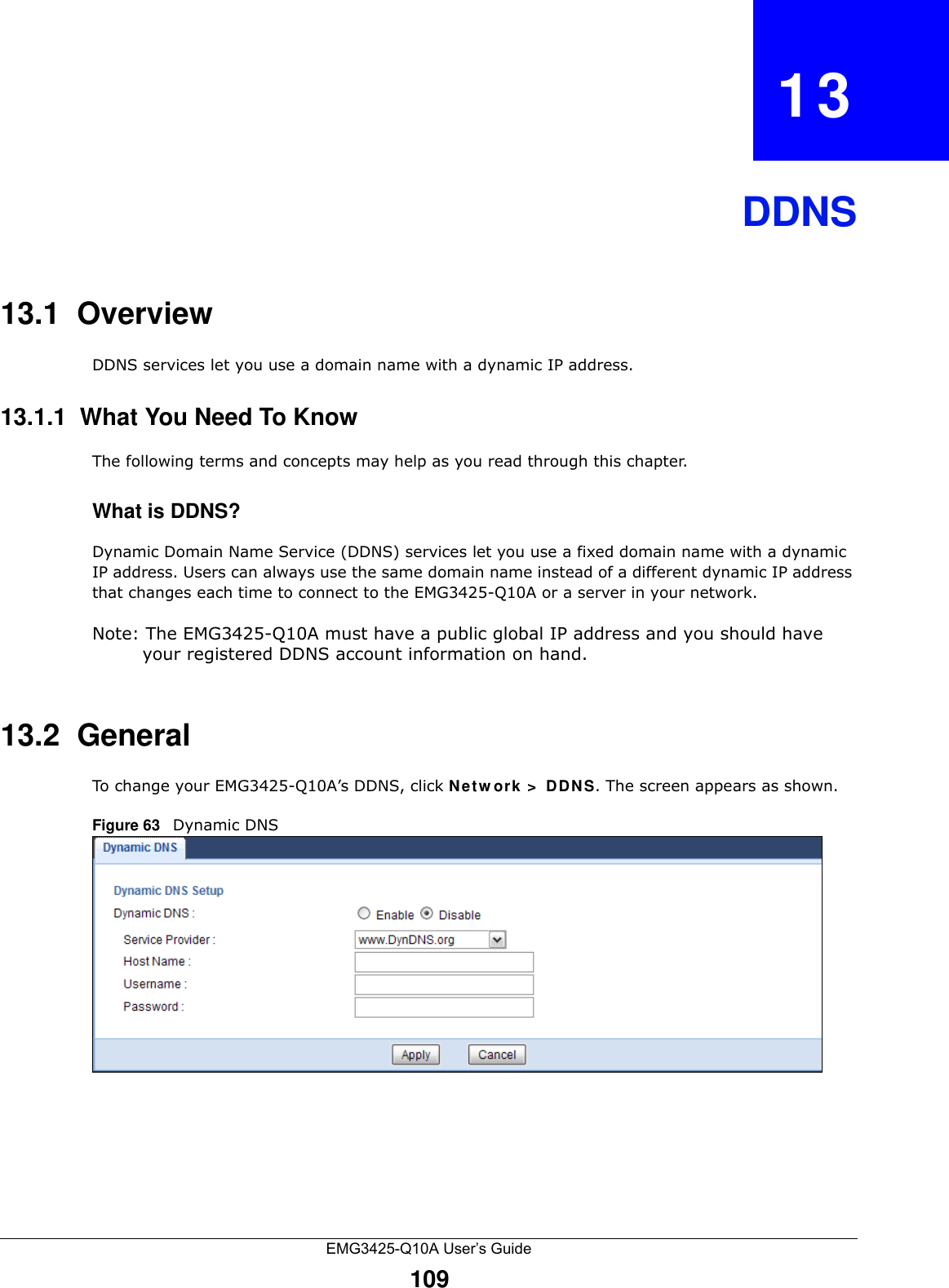 EMG3425-Q10A User’s Guide109CHAPTER   13DDNS13.1  Overview DDNS services let you use a domain name with a dynamic IP address.13.1.1  What You Need To KnowThe following terms and concepts may help as you read through this chapter.What is DDNS?Dynamic Domain Name Service (DDNS) services let you use a fixed domain name with a dynamic IP address. Users can always use the same domain name instead of a different dynamic IP address that changes each time to connect to the EMG3425-Q10A or a server in your network.Note: The EMG3425-Q10A must have a public global IP address and you should have your registered DDNS account information on hand.13.2  General   To change your EMG3425-Q10A’s DDNS, click Ne t w ork &gt;  DDNS. The screen appears as shown.Figure 63   Dynamic DNS
