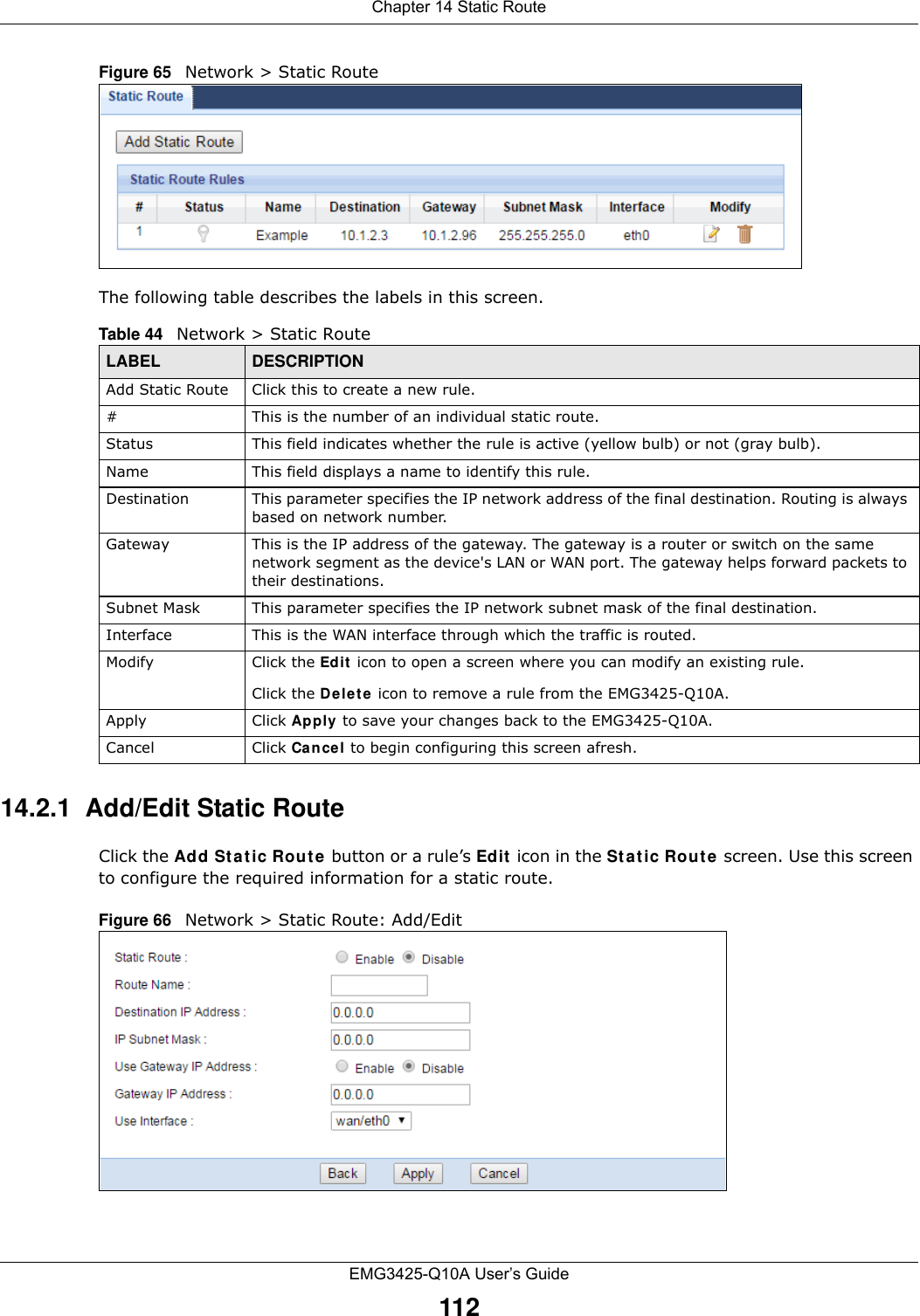 Chapter 14 Static RouteEMG3425-Q10A User’s Guide112Figure 65   Network &gt; Static RouteThe following table describes the labels in this screen. 14.2.1  Add/Edit Static Route  Click the Add Sta tic Rout e button or a rule’s Ed it  icon in the Sta t ic Rout e screen. Use this screen to configure the required information for a static route. Figure 66   Network &gt; Static Route: Add/Edit Table 44   Network &gt; Static RouteLABEL DESCRIPTIONAdd Static Route Click this to create a new rule.#This is the number of an individual static route.Status This field indicates whether the rule is active (yellow bulb) or not (gray bulb).Name This field displays a name to identify this rule.Destination This parameter specifies the IP network address of the final destination. Routing is always based on network number. Gateway This is the IP address of the gateway. The gateway is a router or switch on the same network segment as the device&apos;s LAN or WAN port. The gateway helps forward packets to their destinations.Subnet Mask This parameter specifies the IP network subnet mask of the final destination.Interface This is the WAN interface through which the traffic is routed. Modify Click the Ed it  icon to open a screen where you can modify an existing rule. Click the Delete icon to remove a rule from the EMG3425-Q10A.Apply Click Apply  to save your changes back to the EMG3425-Q10A.Cancel Click Cancel to begin configuring this screen afresh.