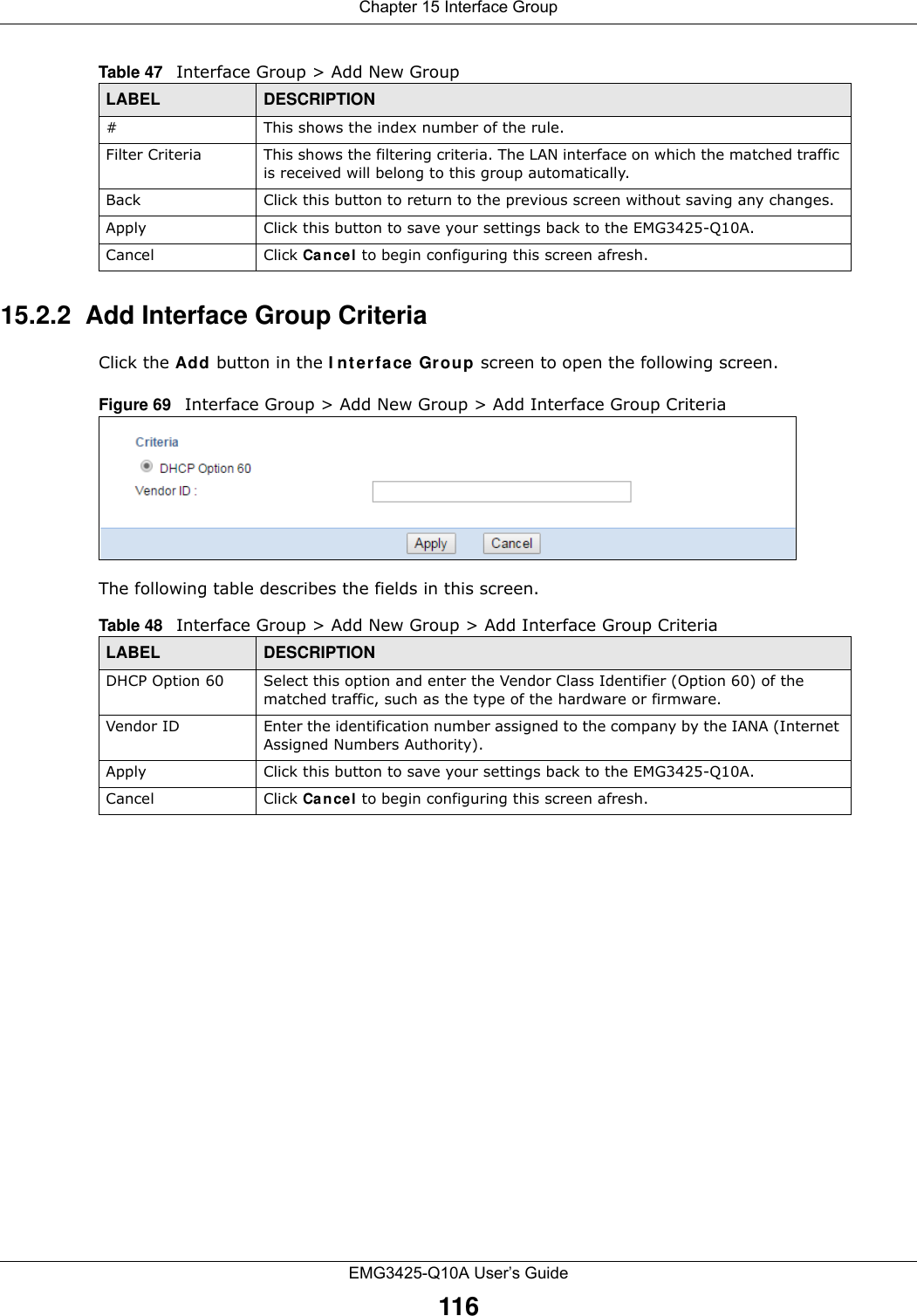 Chapter 15 Interface GroupEMG3425-Q10A User’s Guide11615.2.2  Add Interface Group CriteriaClick the Add button in the I nterface Grou p screen to open the following screen. Figure 69   Interface Group &gt; Add New Group &gt; Add Interface Group Criteria The following table describes the fields in this screen. #This shows the index number of the rule.Filter Criteria This shows the filtering criteria. The LAN interface on which the matched traffic is received will belong to this group automatically.Back Click this button to return to the previous screen without saving any changes.Apply Click this button to save your settings back to the EMG3425-Q10A.Cancel Click Can cel to begin configuring this screen afresh.Table 47   Interface Group &gt; Add New GroupLABEL DESCRIPTIONTable 48   Interface Group &gt; Add New Group &gt; Add Interface Group CriteriaLABEL DESCRIPTIONDHCP Option 60 Select this option and enter the Vendor Class Identifier (Option 60) of the matched traffic, such as the type of the hardware or firmware.Vendor ID Enter the identification number assigned to the company by the IANA (Internet Assigned Numbers Authority).Apply Click this button to save your settings back to the EMG3425-Q10A.Cancel Click Can cel to begin configuring this screen afresh.