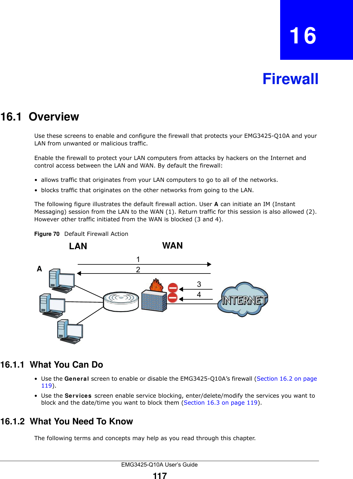 EMG3425-Q10A User’s Guide117CHAPTER   16Firewall16.1  Overview   Use these screens to enable and configure the firewall that protects your EMG3425-Q10A and your LAN from unwanted or malicious traffic.Enable the firewall to protect your LAN computers from attacks by hackers on the Internet and control access between the LAN and WAN. By default the firewall:• allows traffic that originates from your LAN computers to go to all of the networks. • blocks traffic that originates on the other networks from going to the LAN. The following figure illustrates the default firewall action. User A can initiate an IM (Instant Messaging) session from the LAN to the WAN (1). Return traffic for this session is also allowed (2). However other traffic initiated from the WAN is blocked (3 and 4).Figure 70   Default Firewall Action16.1.1  What You Can Do•Use the Ge n e r a l screen to enable or disable the EMG3425-Q10A’s firewall (Section 16.2 on page 119).•Use the Service s screen enable service blocking, enter/delete/modify the services you want to block and the date/time you want to block them (Section 16.3 on page 119).16.1.2  What You Need To KnowThe following terms and concepts may help as you read through this chapter.WANLAN3412A