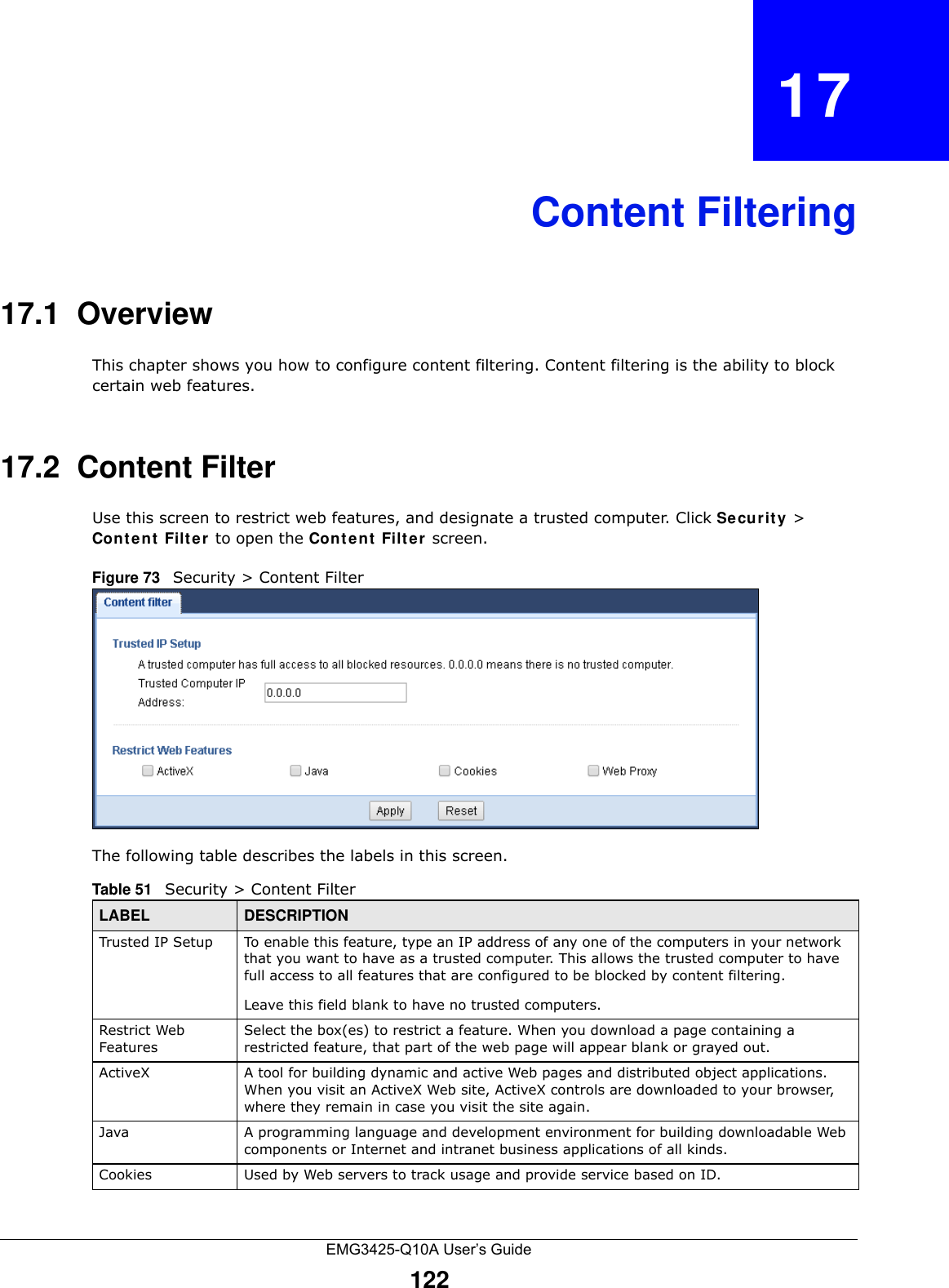 EMG3425-Q10A User’s Guide122CHAPTER   17Content Filtering17.1  OverviewThis chapter shows you how to configure content filtering. Content filtering is the ability to block certain web features.17.2  Content FilterUse this screen to restrict web features, and designate a trusted computer. Click Se curit y &gt; Cont e nt  Filte r  to open the Conte n t  Filter screen. Figure 73   Security &gt; Content Filter The following table describes the labels in this screen.Table 51   Security &gt; Content Filter LABEL DESCRIPTIONTrusted IP Setup To enable this feature, type an IP address of any one of the computers in your network that you want to have as a trusted computer. This allows the trusted computer to have full access to all features that are configured to be blocked by content filtering.Leave this field blank to have no trusted computers.Restrict Web FeaturesSelect the box(es) to restrict a feature. When you download a page containing a restricted feature, that part of the web page will appear blank or grayed out.ActiveX  A tool for building dynamic and active Web pages and distributed object applications. When you visit an ActiveX Web site, ActiveX controls are downloaded to your browser, where they remain in case you visit the site again. Java A programming language and development environment for building downloadable Web components or Internet and intranet business applications of all kinds.Cookies Used by Web servers to track usage and provide service based on ID. 