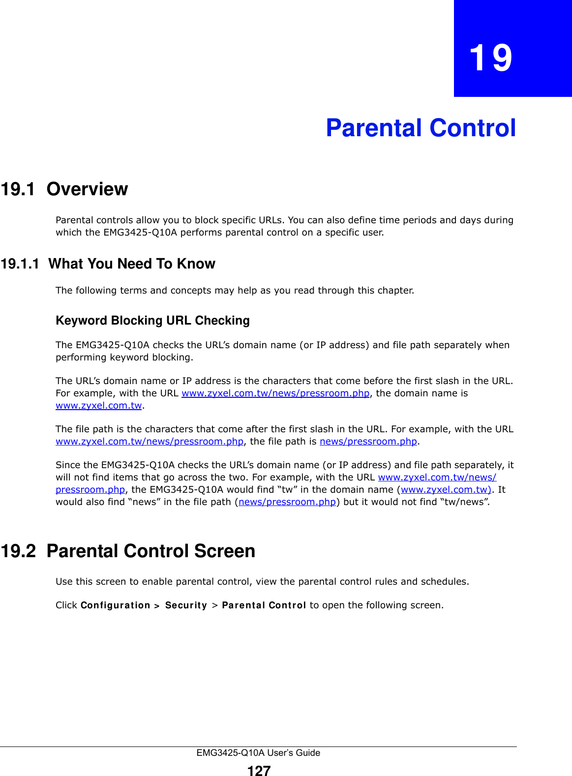 EMG3425-Q10A User’s Guide127CHAPTER   19Parental Control19.1  OverviewParental controls allow you to block specific URLs. You can also define time periods and days during which the EMG3425-Q10A performs parental control on a specific user. 19.1.1  What You Need To KnowThe following terms and concepts may help as you read through this chapter.Keyword Blocking URL CheckingThe EMG3425-Q10A checks the URL’s domain name (or IP address) and file path separately when performing keyword blocking. The URL’s domain name or IP address is the characters that come before the first slash in the URL. For example, with the URL www.zyxel.com.tw/news/pressroom.php, the domain name is www.zyxel.com.tw.The file path is the characters that come after the first slash in the URL. For example, with the URL www.zyxel.com.tw/news/pressroom.php, the file path is news/pressroom.php.Since the EMG3425-Q10A checks the URL’s domain name (or IP address) and file path separately, it will not find items that go across the two. For example, with the URL www.zyxel.com.tw/news/pressroom.php, the EMG3425-Q10A would find “tw” in the domain name (www.zyxel.com.tw). It would also find “news” in the file path (news/pressroom.php) but it would not find “tw/news”.19.2  Parental Control ScreenUse this screen to enable parental control, view the parental control rules and schedules.Click Configu r at ion &gt;  Se curit y &gt; Pa rent a l Cont r ol to open the following screen. 