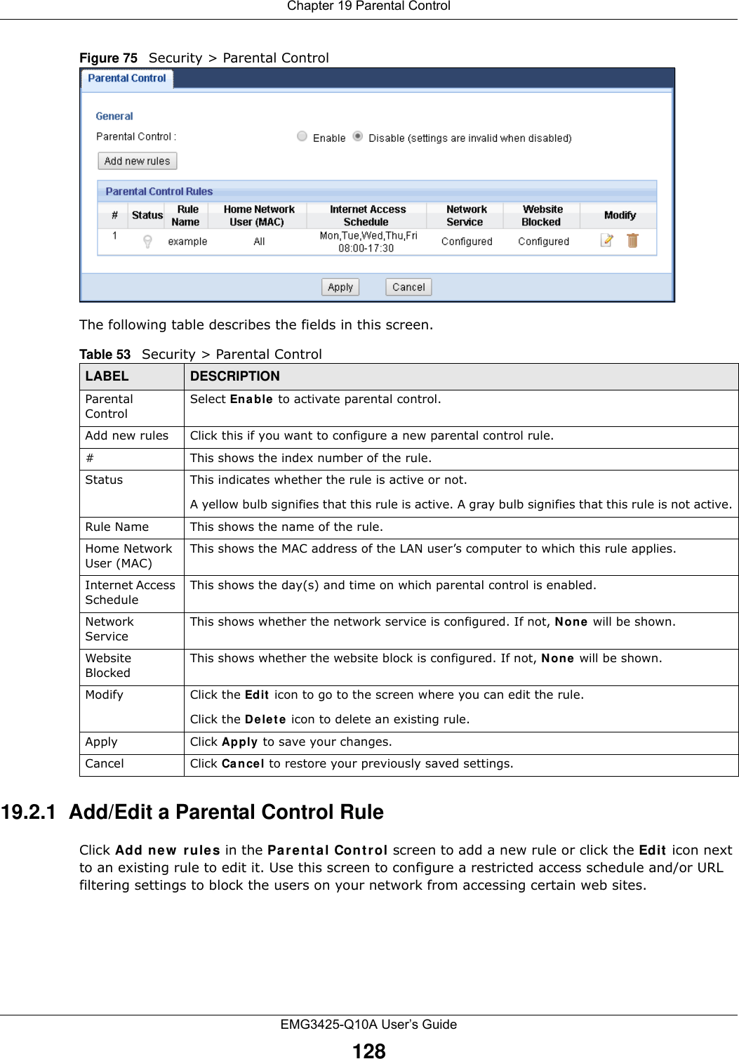 Chapter 19 Parental ControlEMG3425-Q10A User’s Guide128Figure 75   Security &gt; Parental Control The following table describes the fields in this screen. 19.2.1  Add/Edit a Parental Control RuleClick Add new  rules in the Par e n t al Cont rol screen to add a new rule or click the Edit  icon next to an existing rule to edit it. Use this screen to configure a restricted access schedule and/or URL filtering settings to block the users on your network from accessing certain web sites.Table 53   Security &gt; Parental ControlLABEL DESCRIPTIONParental ControlSelect Ena ble to activate parental control.Add new rules Click this if you want to configure a new parental control rule.#This shows the index number of the rule.Status This indicates whether the rule is active or not.A yellow bulb signifies that this rule is active. A gray bulb signifies that this rule is not active.Rule Name This shows the name of the rule.Home Network User (MAC)This shows the MAC address of the LAN user’s computer to which this rule applies.Internet Access ScheduleThis shows the day(s) and time on which parental control is enabled.Network ServiceThis shows whether the network service is configured. If not, N one  will be shown.Website BlockedThis shows whether the website block is configured. If not, N on e  will be shown.Modify Click the Edit  icon to go to the screen where you can edit the rule.Click the D ele t e  icon to delete an existing rule.Apply Click Apply to save your changes.Cancel Click Cancel to restore your previously saved settings.