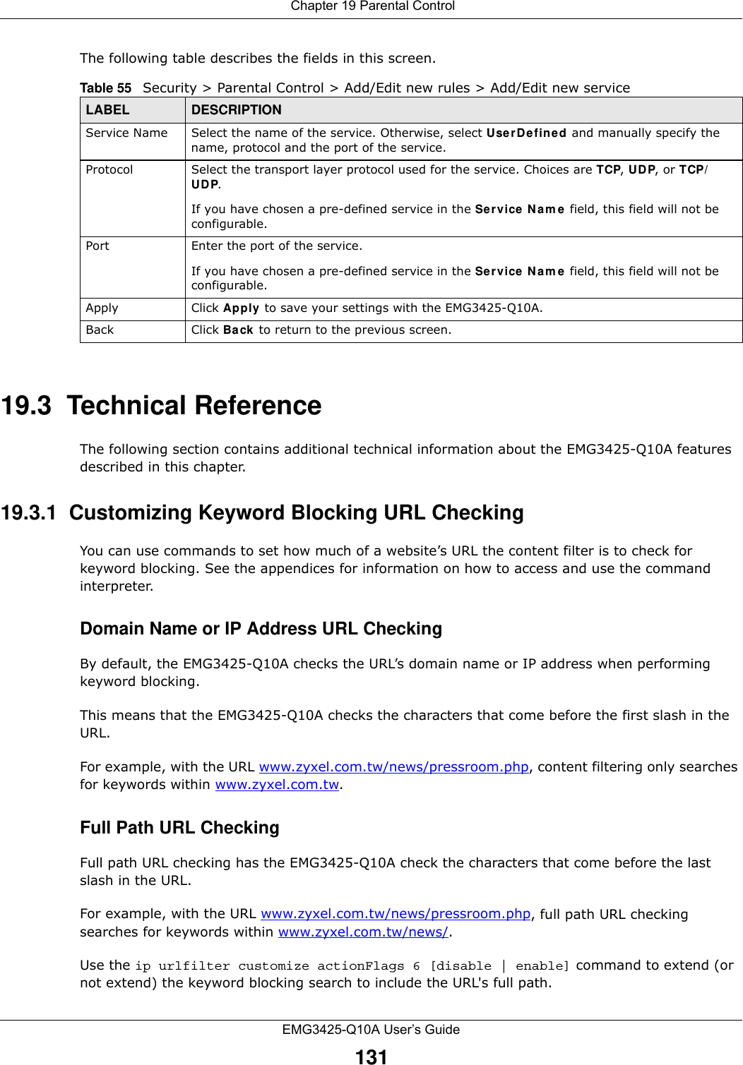  Chapter 19 Parental ControlEMG3425-Q10A User’s Guide131The following table describes the fields in this screen. 19.3  Technical ReferenceThe following section contains additional technical information about the EMG3425-Q10A features described in this chapter.19.3.1  Customizing Keyword Blocking URL CheckingYou can use commands to set how much of a website’s URL the content filter is to check for keyword blocking. See the appendices for information on how to access and use the command interpreter.Domain Name or IP Address URL CheckingBy default, the EMG3425-Q10A checks the URL’s domain name or IP address when performing keyword blocking.This means that the EMG3425-Q10A checks the characters that come before the first slash in the URL.For example, with the URL www.zyxel.com.tw/news/pressroom.php, content filtering only searches for keywords within www.zyxel.com.tw.Full Path URL CheckingFull path URL checking has the EMG3425-Q10A check the characters that come before the last slash in the URL.For example, with the URL www.zyxel.com.tw/news/pressroom.php, full path URL checking searches for keywords within www.zyxel.com.tw/news/.Use the ip urlfilter customize actionFlags 6 [disable | enable] command to extend (or not extend) the keyword blocking search to include the URL&apos;s full path.Table 55   Security &gt; Parental Control &gt; Add/Edit new rules &gt; Add/Edit new serviceLABEL DESCRIPTIONService Name Select the name of the service. Otherwise, select Use rDefin ed and manually specify the name, protocol and the port of the service.Protocol Select the transport layer protocol used for the service. Choices are TCP, UDP, or TCP/UDP. If you have chosen a pre-defined service in the Service Nam e field, this field will not be configurable.Port Enter the port of the service. If you have chosen a pre-defined service in the Service Nam e field, this field will not be configurable.Apply Click Apply to save your settings with the EMG3425-Q10A.Back Click Ba ck to return to the previous screen.