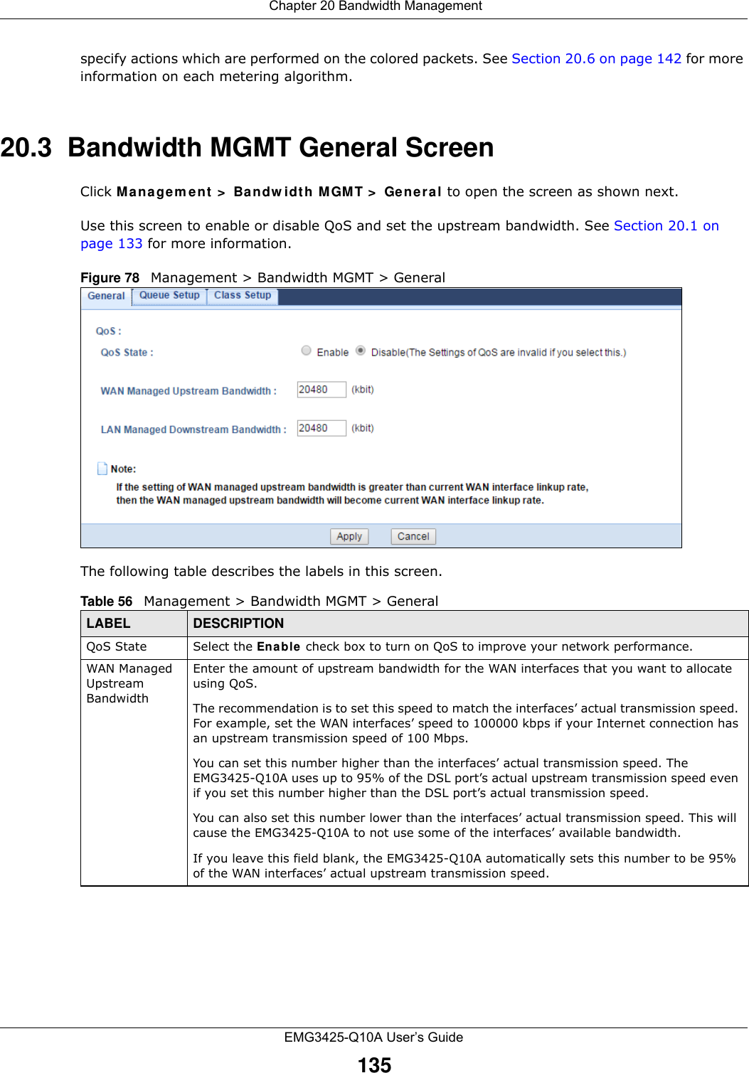 Chapter 20 Bandwidth ManagementEMG3425-Q10A User’s Guide135specify actions which are performed on the colored packets. See Section 20.6 on page 142 for more information on each metering algorithm.20.3  Bandwidth MGMT General Screen Click M a nagem e nt &gt;  Bandw idt h M GMT &gt;  General to open the screen as shown next. Use this screen to enable or disable QoS and set the upstream bandwidth. See Section 20.1 on page 133 for more information.Figure 78   Management &gt; Bandwidth MGMT &gt; GeneralThe following table describes the labels in this screen. Table 56   Management &gt; Bandwidth MGMT &gt; GeneralLABEL DESCRIPTIONQoS State Select the En able check box to turn on QoS to improve your network performance. WAN Managed Upstream Bandwidth Enter the amount of upstream bandwidth for the WAN interfaces that you want to allocate using QoS. The recommendation is to set this speed to match the interfaces’ actual transmission speed. For example, set the WAN interfaces’ speed to 100000 kbps if your Internet connection has an upstream transmission speed of 100 Mbps.        You can set this number higher than the interfaces’ actual transmission speed. The EMG3425-Q10A uses up to 95% of the DSL port’s actual upstream transmission speed even if you set this number higher than the DSL port’s actual transmission speed.You can also set this number lower than the interfaces’ actual transmission speed. This will cause the EMG3425-Q10A to not use some of the interfaces’ available bandwidth.If you leave this field blank, the EMG3425-Q10A automatically sets this number to be 95% of the WAN interfaces’ actual upstream transmission speed.