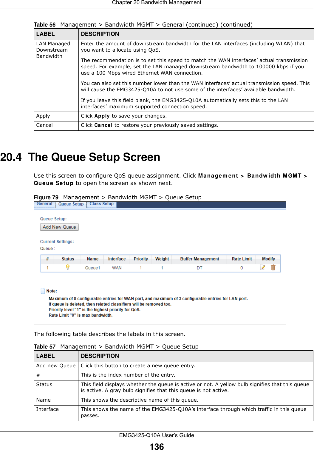 Chapter 20 Bandwidth ManagementEMG3425-Q10A User’s Guide13620.4  The Queue Setup ScreenUse this screen to configure QoS queue assignment. Click Mana gem ent  &gt;  Ba ndw idth M GMT &gt;  Qu e u e  Set up to open the screen as shown next. Figure 79   Management &gt; Bandwidth MGMT &gt; Queue SetupThe following table describes the labels in this screen. LAN Managed Downstream Bandwidth Enter the amount of downstream bandwidth for the LAN interfaces (including WLAN) that you want to allocate using QoS. The recommendation is to set this speed to match the WAN interfaces’ actual transmission speed. For example, set the LAN managed downstream bandwidth to 100000 kbps if you use a 100 Mbps wired Ethernet WAN connection.        You can also set this number lower than the WAN interfaces’ actual transmission speed. This will cause the EMG3425-Q10A to not use some of the interfaces’ available bandwidth.If you leave this field blank, the EMG3425-Q10A automatically sets this to the LAN interfaces’ maximum supported connection speed.Apply Click Apply to save your changes.Cancel Click Cancel to restore your previously saved settings.Table 56   Management &gt; Bandwidth MGMT &gt; General (continued) (continued)LABEL DESCRIPTIONTable 57   Management &gt; Bandwidth MGMT &gt; Queue SetupLABEL DESCRIPTIONAdd new Queue Click this button to create a new queue entry.#This is the index number of the entry.Status This field displays whether the queue is active or not. A yellow bulb signifies that this queue is active. A gray bulb signifies that this queue is not active.Name This shows the descriptive name of this queue.Interface This shows the name of the EMG3425-Q10A’s interface through which traffic in this queue passes.