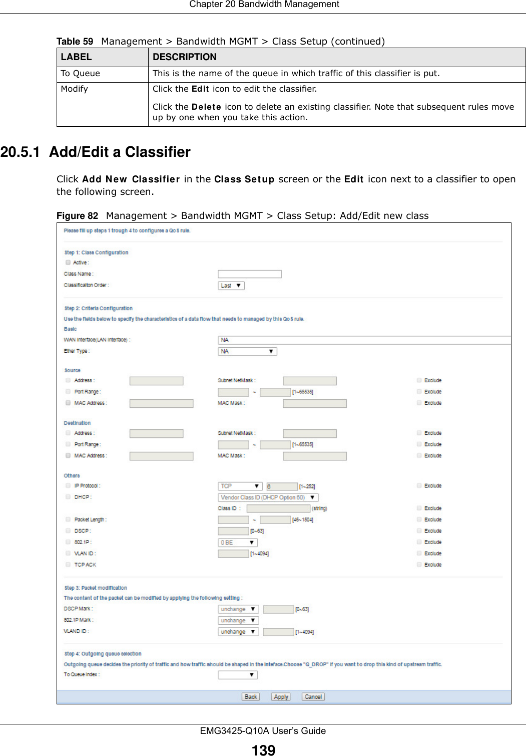  Chapter 20 Bandwidth ManagementEMG3425-Q10A User’s Guide13920.5.1  Add/Edit a Classifier Click Add N e w  Classifie r in the Class Set u p screen or the Ed it  icon next to a classifier to open the following screen. Figure 82   Management &gt; Bandwidth MGMT &gt; Class Setup: Add/Edit new classTo Que u e This is the name of the queue in which traffic of this classifier is put.Modify Click the Ed it  icon to edit the classifier.Click the D e let e  icon to delete an existing classifier. Note that subsequent rules move up by one when you take this action.Table 59   Management &gt; Bandwidth MGMT &gt; Class Setup (continued)LABEL DESCRIPTION