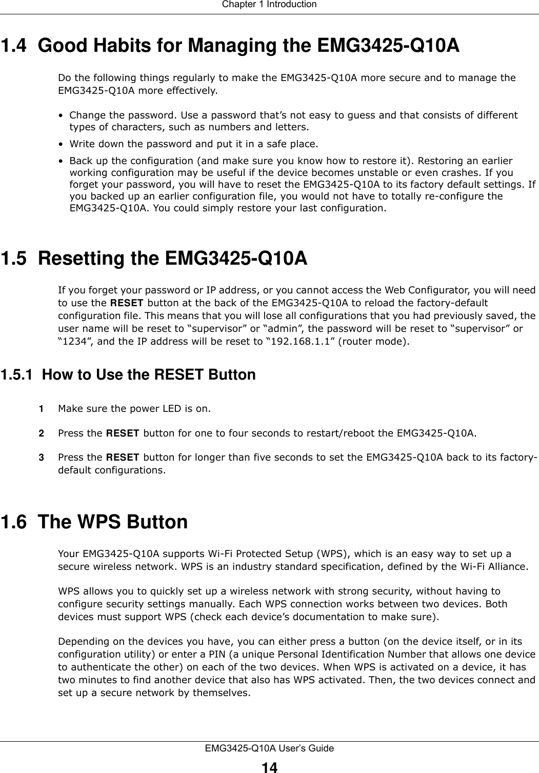 Chapter 1 IntroductionEMG3425-Q10A User’s Guide141.4  Good Habits for Managing the EMG3425-Q10ADo the following things regularly to make the EMG3425-Q10A more secure and to manage the EMG3425-Q10A more effectively.• Change the password. Use a password that’s not easy to guess and that consists of different types of characters, such as numbers and letters.• Write down the password and put it in a safe place.• Back up the configuration (and make sure you know how to restore it). Restoring an earlier working configuration may be useful if the device becomes unstable or even crashes. If you forget your password, you will have to reset the EMG3425-Q10A to its factory default settings. If you backed up an earlier configuration file, you would not have to totally re-configure the EMG3425-Q10A. You could simply restore your last configuration.1.5  Resetting the EMG3425-Q10AIf you forget your password or IP address, or you cannot access the Web Configurator, you will need to use the RESET button at the back of the EMG3425-Q10A to reload the factory-default configuration file. This means that you will lose all configurations that you had previously saved, the user name will be reset to “supervisor” or “admin”, the password will be reset to “supervisor” or “1234”, and the IP address will be reset to “192.168.1.1” (router mode).1.5.1  How to Use the RESET Button1Make sure the power LED is on.2Press the RESET button for one to four seconds to restart/reboot the EMG3425-Q10A.3Press the RESET button for longer than five seconds to set the EMG3425-Q10A back to its factory-default configurations.1.6  The WPS ButtonYour EMG3425-Q10A supports Wi-Fi Protected Setup (WPS), which is an easy way to set up a secure wireless network. WPS is an industry standard specification, defined by the Wi-Fi Alliance.WPS allows you to quickly set up a wireless network with strong security, without having to configure security settings manually. Each WPS connection works between two devices. Both devices must support WPS (check each device’s documentation to make sure). Depending on the devices you have, you can either press a button (on the device itself, or in its configuration utility) or enter a PIN (a unique Personal Identification Number that allows one device to authenticate the other) on each of the two devices. When WPS is activated on a device, it has two minutes to find another device that also has WPS activated. Then, the two devices connect and set up a secure network by themselves.