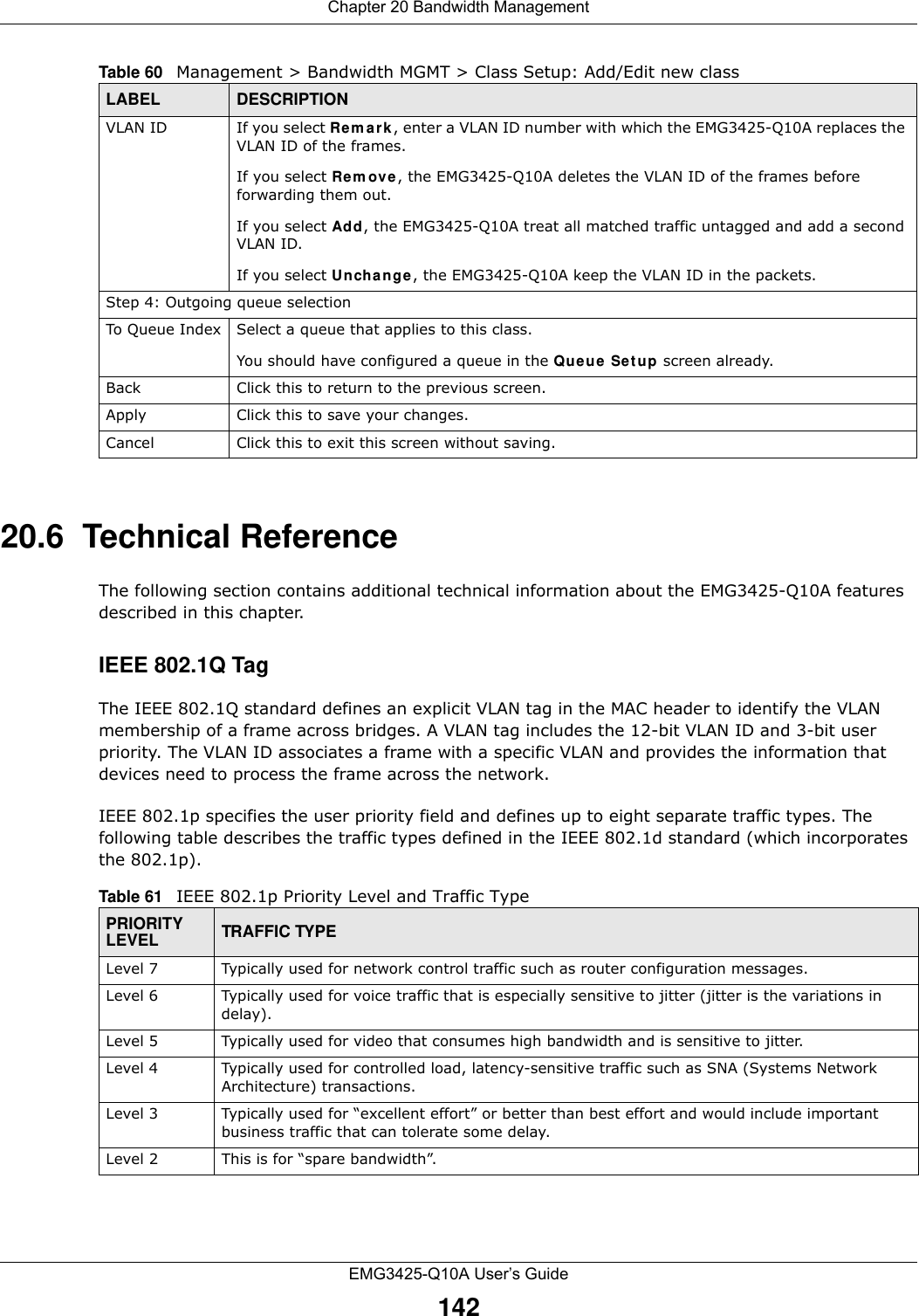 Chapter 20 Bandwidth ManagementEMG3425-Q10A User’s Guide14220.6  Technical ReferenceThe following section contains additional technical information about the EMG3425-Q10A features described in this chapter.IEEE 802.1Q TagThe IEEE 802.1Q standard defines an explicit VLAN tag in the MAC header to identify the VLAN membership of a frame across bridges. A VLAN tag includes the 12-bit VLAN ID and 3-bit user priority. The VLAN ID associates a frame with a specific VLAN and provides the information that devices need to process the frame across the network. IEEE 802.1p specifies the user priority field and defines up to eight separate traffic types. The following table describes the traffic types defined in the IEEE 802.1d standard (which incorporates the 802.1p).  VLAN ID If you select Rem ark , enter a VLAN ID number with which the EMG3425-Q10A replaces the VLAN ID of the frames.If you select Rem ove, the EMG3425-Q10A deletes the VLAN ID of the frames before forwarding them out.If you select Add, the EMG3425-Q10A treat all matched traffic untagged and add a second VLAN ID.If you select Uncha nge, the EMG3425-Q10A keep the VLAN ID in the packets.Step 4: Outgoing queue selectionTo Queue Index Select a queue that applies to this class.You should have configured a queue in the Queue  Se t up screen already.Back Click this to return to the previous screen.Apply Click this to save your changes.Cancel Click this to exit this screen without saving.Table 60   Management &gt; Bandwidth MGMT &gt; Class Setup: Add/Edit new classLABEL DESCRIPTIONTable 61   IEEE 802.1p Priority Level and Traffic TypePRIORITY LEVEL TRAFFIC TYPELevel 7 Typically used for network control traffic such as router configuration messages.Level 6 Typically used for voice traffic that is especially sensitive to jitter (jitter is the variations in delay).Level 5 Typically used for video that consumes high bandwidth and is sensitive to jitter.Level 4 Typically used for controlled load, latency-sensitive traffic such as SNA (Systems Network Architecture) transactions.Level 3 Typically used for “excellent effort” or better than best effort and would include important business traffic that can tolerate some delay.Level 2 This is for “spare bandwidth”. 