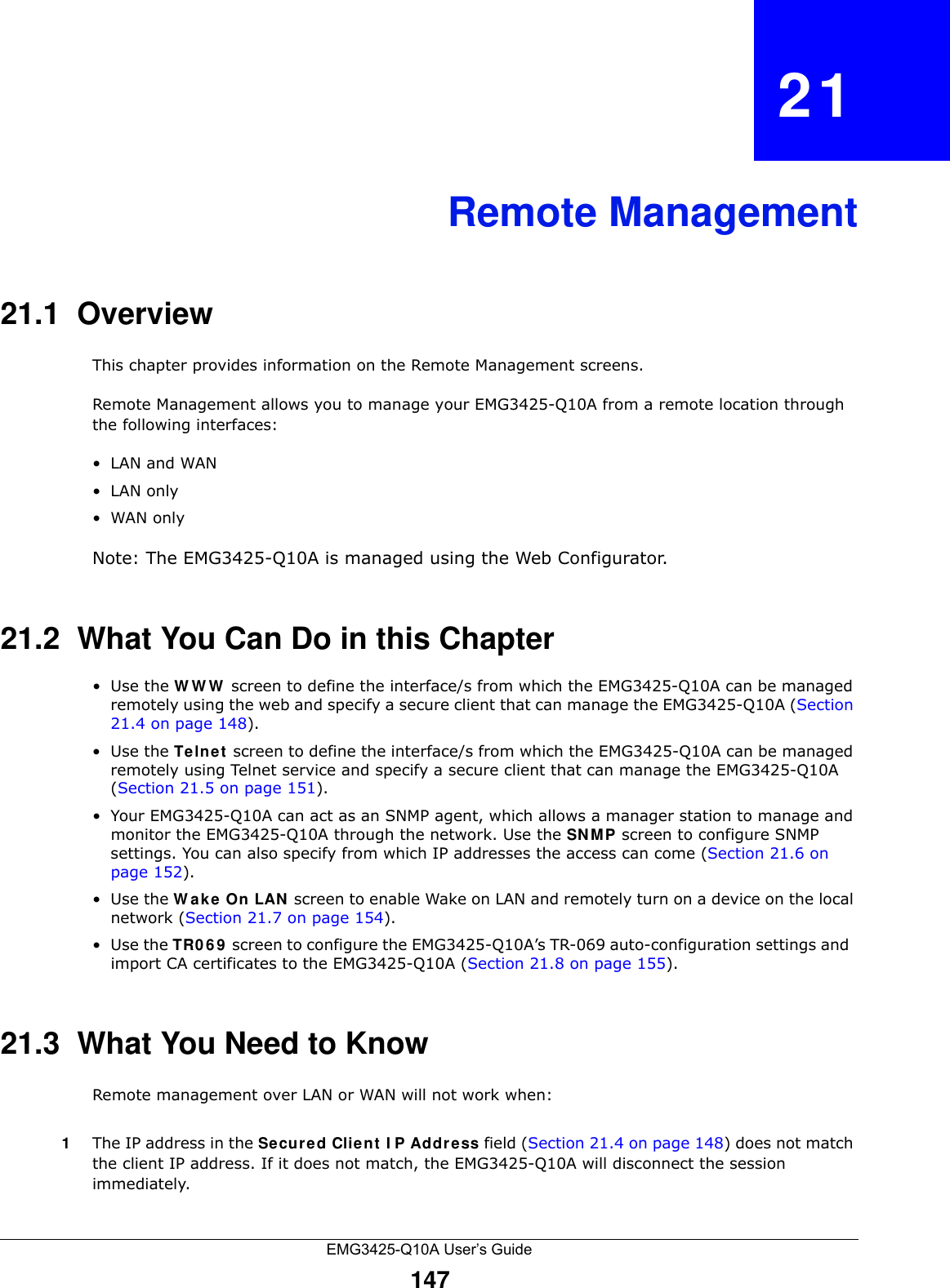 EMG3425-Q10A User’s Guide147CHAPTER   21Remote Management21.1  OverviewThis chapter provides information on the Remote Management screens. Remote Management allows you to manage your EMG3425-Q10A from a remote location through the following interfaces:•LAN and WAN•LAN only•WAN onlyNote: The EMG3425-Q10A is managed using the Web Configurator.21.2  What You Can Do in this Chapter•Use the WWW screen to define the interface/s from which the EMG3425-Q10A can be managed remotely using the web and specify a secure client that can manage the EMG3425-Q10A (Section 21.4 on page 148).•Use the Te lnet  screen to define the interface/s from which the EMG3425-Q10A can be managed remotely using Telnet service and specify a secure client that can manage the EMG3425-Q10A (Section 21.5 on page 151).• Your EMG3425-Q10A can act as an SNMP agent, which allows a manager station to manage and monitor the EMG3425-Q10A through the network. Use the SN M P screen to configure SNMP settings. You can also specify from which IP addresses the access can come (Section 21.6 on page 152).•Use the W a k e On LAN screen to enable Wake on LAN and remotely turn on a device on the local network (Section 21.7 on page 154).•Use the TR0 6 9  screen to configure the EMG3425-Q10A’s TR-069 auto-configuration settings and  import CA certificates to the EMG3425-Q10A (Section 21.8 on page 155).21.3  What You Need to KnowRemote management over LAN or WAN will not work when:1The IP address in the Secured Clie n t  I P Addre ss field (Section 21.4 on page 148) does not match the client IP address. If it does not match, the EMG3425-Q10A will disconnect the session immediately.