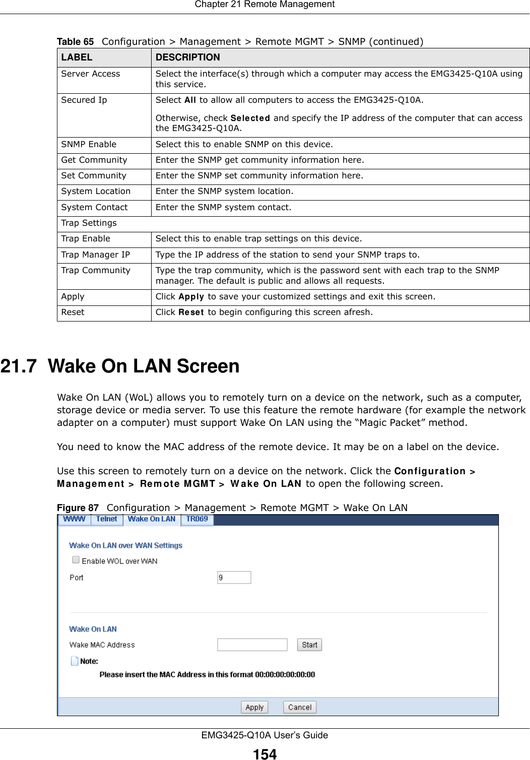 Chapter 21 Remote ManagementEMG3425-Q10A User’s Guide15421.7  Wake On LAN ScreenWake On LAN (WoL) allows you to remotely turn on a device on the network, such as a computer, storage device or media server. To use this feature the remote hardware (for example the network adapter on a computer) must support Wake On LAN using the “Magic Packet” method. You need to know the MAC address of the remote device. It may be on a label on the device.Use this screen to remotely turn on a device on the network. Click the Con figur at ion &gt; Ma n a gem e n t  &gt;  Rem ote M GMT &gt;  W a ke On LAN  to open the following screen.Figure 87   Configuration &gt; Management &gt; Remote MGMT &gt; Wake On LAN Server Access Select the interface(s) through which a computer may access the EMG3425-Q10A using this service.Secured Ip Select All to allow all computers to access the EMG3425-Q10A.Otherwise, check Sele ct ed and specify the IP address of the computer that can access the EMG3425-Q10A.SNMP Enable  Select this to enable SNMP on this device.Get Community Enter the SNMP get community information here.Set Community Enter the SNMP set community information here.System Location Enter the SNMP system location.System Contact Enter the SNMP system contact.Trap SettingsTrap Enable Select this to enable trap settings on this device.Trap Manager IP Type the IP address of the station to send your SNMP traps to.Trap Community Type the trap community, which is the password sent with each trap to the SNMP manager. The default is public and allows all requests.Apply Click Apply  to save your customized settings and exit this screen. Reset Click Re se t  to begin configuring this screen afresh.Table 65   Configuration &gt; Management &gt; Remote MGMT &gt; SNMP (continued)LABEL DESCRIPTION